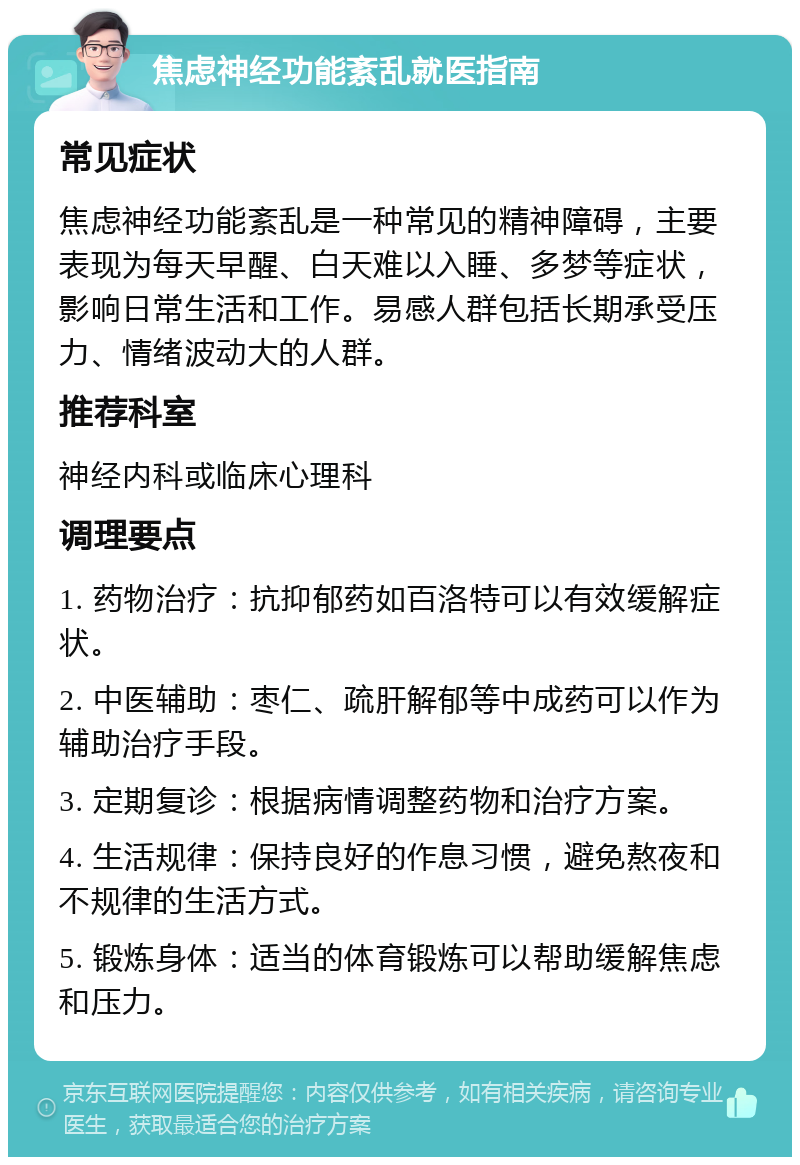 焦虑神经功能紊乱就医指南 常见症状 焦虑神经功能紊乱是一种常见的精神障碍，主要表现为每天早醒、白天难以入睡、多梦等症状，影响日常生活和工作。易感人群包括长期承受压力、情绪波动大的人群。 推荐科室 神经内科或临床心理科 调理要点 1. 药物治疗：抗抑郁药如百洛特可以有效缓解症状。 2. 中医辅助：枣仁、疏肝解郁等中成药可以作为辅助治疗手段。 3. 定期复诊：根据病情调整药物和治疗方案。 4. 生活规律：保持良好的作息习惯，避免熬夜和不规律的生活方式。 5. 锻炼身体：适当的体育锻炼可以帮助缓解焦虑和压力。