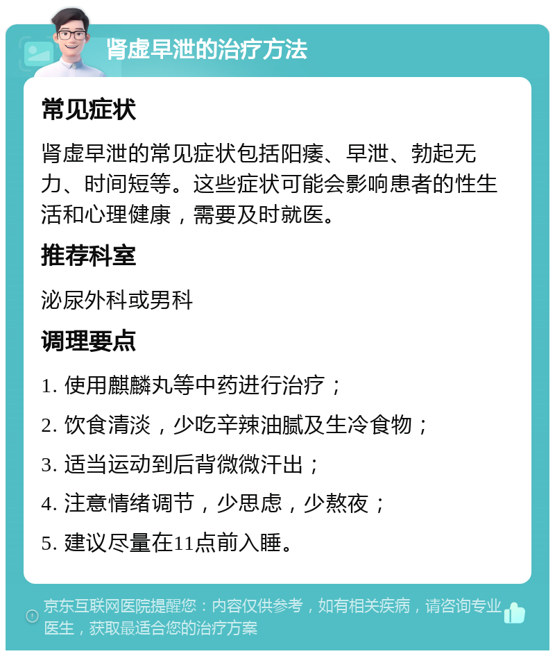 肾虚早泄的治疗方法 常见症状 肾虚早泄的常见症状包括阳痿、早泄、勃起无力、时间短等。这些症状可能会影响患者的性生活和心理健康，需要及时就医。 推荐科室 泌尿外科或男科 调理要点 1. 使用麒麟丸等中药进行治疗； 2. 饮食清淡，少吃辛辣油腻及生冷食物； 3. 适当运动到后背微微汗出； 4. 注意情绪调节，少思虑，少熬夜； 5. 建议尽量在11点前入睡。