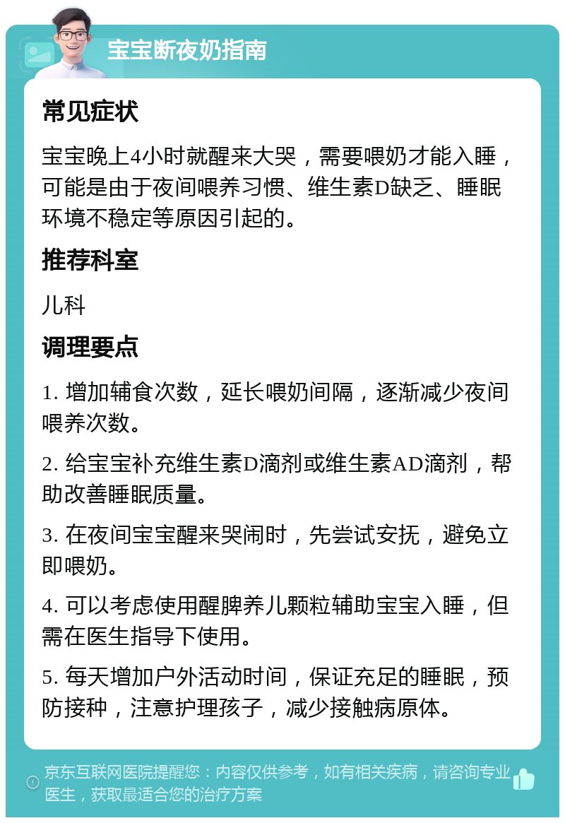 宝宝断夜奶指南 常见症状 宝宝晚上4小时就醒来大哭，需要喂奶才能入睡，可能是由于夜间喂养习惯、维生素D缺乏、睡眠环境不稳定等原因引起的。 推荐科室 儿科 调理要点 1. 增加辅食次数，延长喂奶间隔，逐渐减少夜间喂养次数。 2. 给宝宝补充维生素D滴剂或维生素AD滴剂，帮助改善睡眠质量。 3. 在夜间宝宝醒来哭闹时，先尝试安抚，避免立即喂奶。 4. 可以考虑使用醒脾养儿颗粒辅助宝宝入睡，但需在医生指导下使用。 5. 每天增加户外活动时间，保证充足的睡眠，预防接种，注意护理孩子，减少接触病原体。