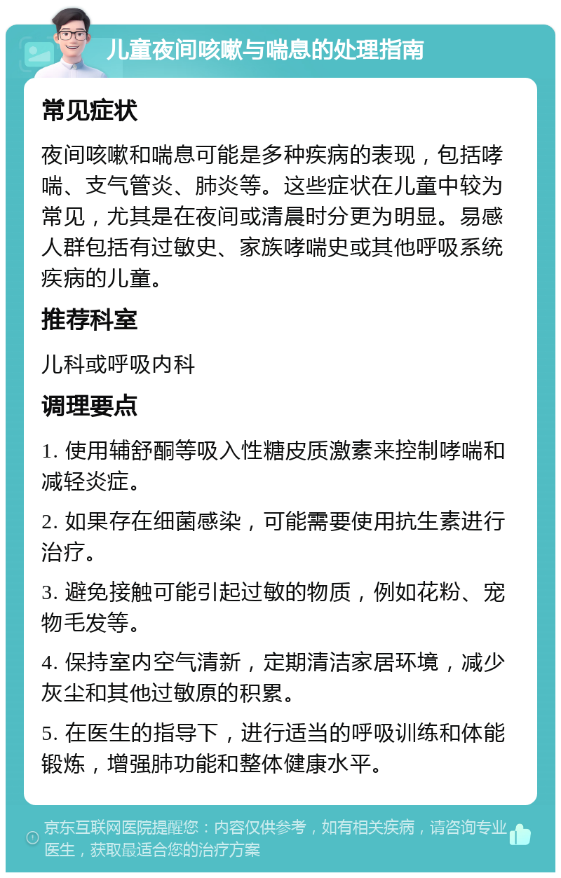 儿童夜间咳嗽与喘息的处理指南 常见症状 夜间咳嗽和喘息可能是多种疾病的表现，包括哮喘、支气管炎、肺炎等。这些症状在儿童中较为常见，尤其是在夜间或清晨时分更为明显。易感人群包括有过敏史、家族哮喘史或其他呼吸系统疾病的儿童。 推荐科室 儿科或呼吸内科 调理要点 1. 使用辅舒酮等吸入性糖皮质激素来控制哮喘和减轻炎症。 2. 如果存在细菌感染，可能需要使用抗生素进行治疗。 3. 避免接触可能引起过敏的物质，例如花粉、宠物毛发等。 4. 保持室内空气清新，定期清洁家居环境，减少灰尘和其他过敏原的积累。 5. 在医生的指导下，进行适当的呼吸训练和体能锻炼，增强肺功能和整体健康水平。