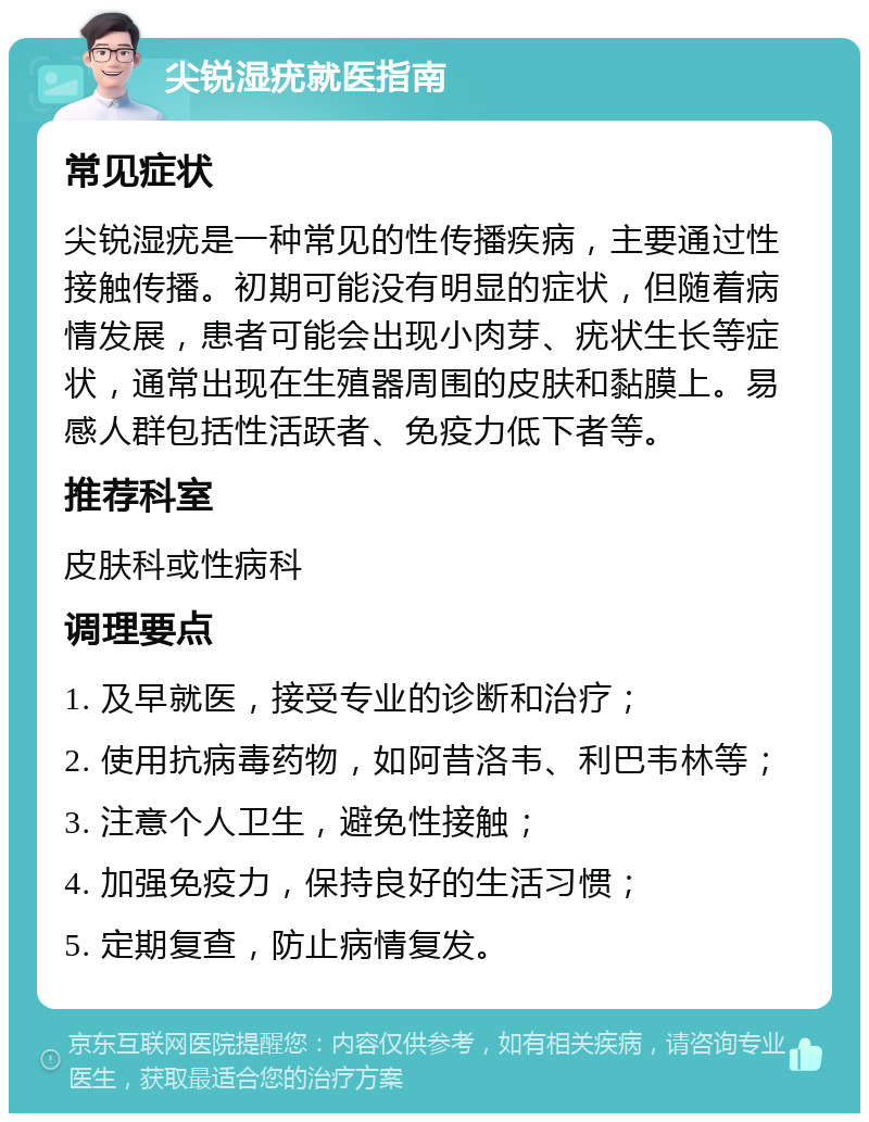 尖锐湿疣就医指南 常见症状 尖锐湿疣是一种常见的性传播疾病，主要通过性接触传播。初期可能没有明显的症状，但随着病情发展，患者可能会出现小肉芽、疣状生长等症状，通常出现在生殖器周围的皮肤和黏膜上。易感人群包括性活跃者、免疫力低下者等。 推荐科室 皮肤科或性病科 调理要点 1. 及早就医，接受专业的诊断和治疗； 2. 使用抗病毒药物，如阿昔洛韦、利巴韦林等； 3. 注意个人卫生，避免性接触； 4. 加强免疫力，保持良好的生活习惯； 5. 定期复查，防止病情复发。