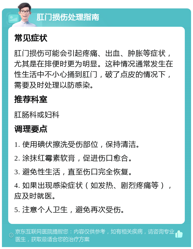 肛门损伤处理指南 常见症状 肛门损伤可能会引起疼痛、出血、肿胀等症状，尤其是在排便时更为明显。这种情况通常发生在性生活中不小心捅到肛门，破了点皮的情况下，需要及时处理以防感染。 推荐科室 肛肠科或妇科 调理要点 1. 使用碘伏擦洗受伤部位，保持清洁。 2. 涂抹红霉素软膏，促进伤口愈合。 3. 避免性生活，直至伤口完全恢复。 4. 如果出现感染症状（如发热、剧烈疼痛等），应及时就医。 5. 注意个人卫生，避免再次受伤。