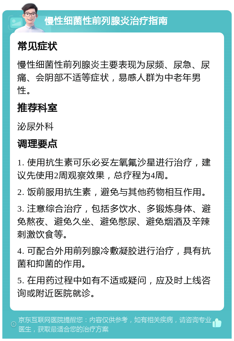 慢性细菌性前列腺炎治疗指南 常见症状 慢性细菌性前列腺炎主要表现为尿频、尿急、尿痛、会阴部不适等症状，易感人群为中老年男性。 推荐科室 泌尿外科 调理要点 1. 使用抗生素可乐必妥左氧氟沙星进行治疗，建议先使用2周观察效果，总疗程为4周。 2. 饭前服用抗生素，避免与其他药物相互作用。 3. 注意综合治疗，包括多饮水、多锻炼身体、避免熬夜、避免久坐、避免憋尿、避免烟酒及辛辣刺激饮食等。 4. 可配合外用前列腺冷敷凝胶进行治疗，具有抗菌和抑菌的作用。 5. 在用药过程中如有不适或疑问，应及时上线咨询或附近医院就诊。