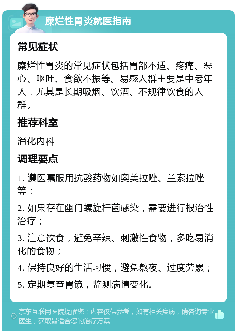 糜烂性胃炎就医指南 常见症状 糜烂性胃炎的常见症状包括胃部不适、疼痛、恶心、呕吐、食欲不振等。易感人群主要是中老年人，尤其是长期吸烟、饮酒、不规律饮食的人群。 推荐科室 消化内科 调理要点 1. 遵医嘱服用抗酸药物如奥美拉唑、兰索拉唑等； 2. 如果存在幽门螺旋杆菌感染，需要进行根治性治疗； 3. 注意饮食，避免辛辣、刺激性食物，多吃易消化的食物； 4. 保持良好的生活习惯，避免熬夜、过度劳累； 5. 定期复查胃镜，监测病情变化。