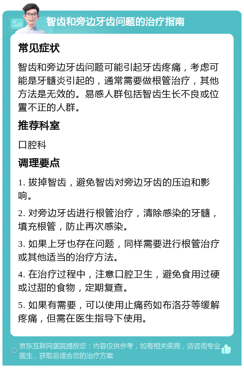 智齿和旁边牙齿问题的治疗指南 常见症状 智齿和旁边牙齿问题可能引起牙齿疼痛，考虑可能是牙髓炎引起的，通常需要做根管治疗，其他方法是无效的。易感人群包括智齿生长不良或位置不正的人群。 推荐科室 口腔科 调理要点 1. 拔掉智齿，避免智齿对旁边牙齿的压迫和影响。 2. 对旁边牙齿进行根管治疗，清除感染的牙髓，填充根管，防止再次感染。 3. 如果上牙也存在问题，同样需要进行根管治疗或其他适当的治疗方法。 4. 在治疗过程中，注意口腔卫生，避免食用过硬或过甜的食物，定期复查。 5. 如果有需要，可以使用止痛药如布洛芬等缓解疼痛，但需在医生指导下使用。