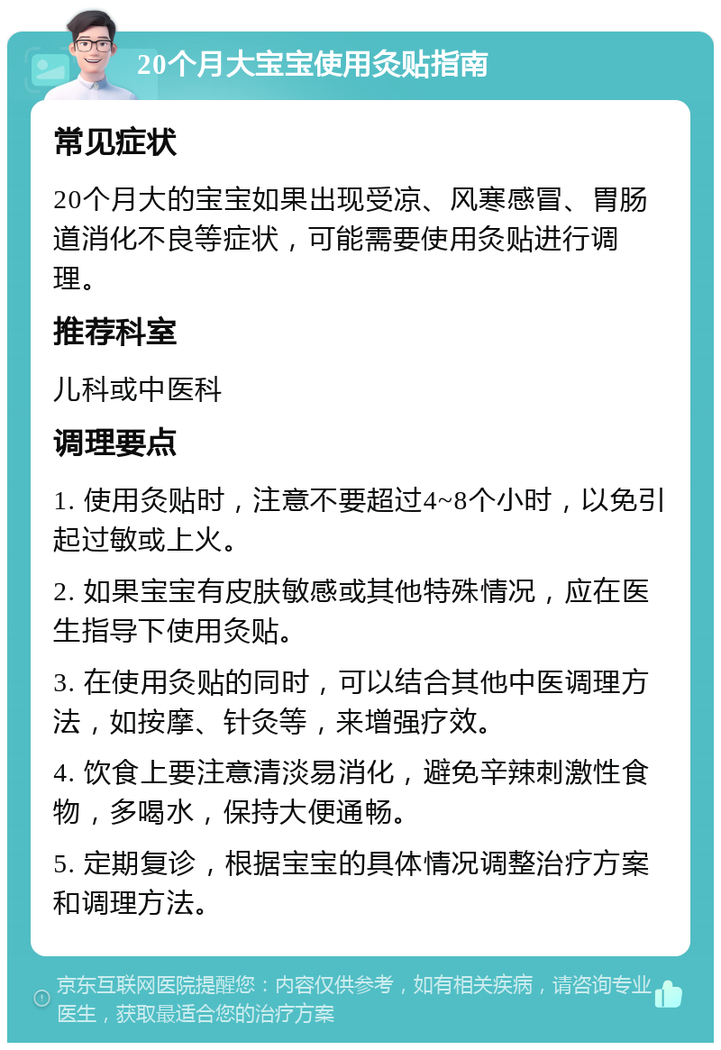 20个月大宝宝使用灸贴指南 常见症状 20个月大的宝宝如果出现受凉、风寒感冒、胃肠道消化不良等症状，可能需要使用灸贴进行调理。 推荐科室 儿科或中医科 调理要点 1. 使用灸贴时，注意不要超过4~8个小时，以免引起过敏或上火。 2. 如果宝宝有皮肤敏感或其他特殊情况，应在医生指导下使用灸贴。 3. 在使用灸贴的同时，可以结合其他中医调理方法，如按摩、针灸等，来增强疗效。 4. 饮食上要注意清淡易消化，避免辛辣刺激性食物，多喝水，保持大便通畅。 5. 定期复诊，根据宝宝的具体情况调整治疗方案和调理方法。