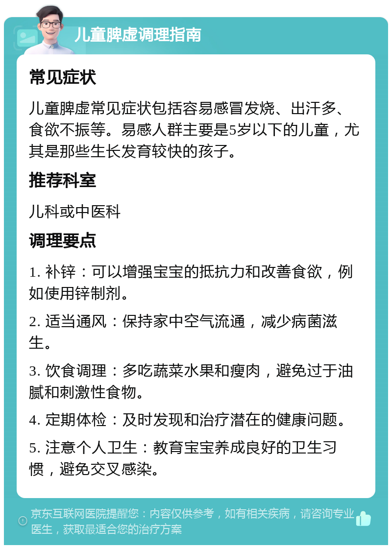 儿童脾虚调理指南 常见症状 儿童脾虚常见症状包括容易感冒发烧、出汗多、食欲不振等。易感人群主要是5岁以下的儿童，尤其是那些生长发育较快的孩子。 推荐科室 儿科或中医科 调理要点 1. 补锌：可以增强宝宝的抵抗力和改善食欲，例如使用锌制剂。 2. 适当通风：保持家中空气流通，减少病菌滋生。 3. 饮食调理：多吃蔬菜水果和瘦肉，避免过于油腻和刺激性食物。 4. 定期体检：及时发现和治疗潜在的健康问题。 5. 注意个人卫生：教育宝宝养成良好的卫生习惯，避免交叉感染。