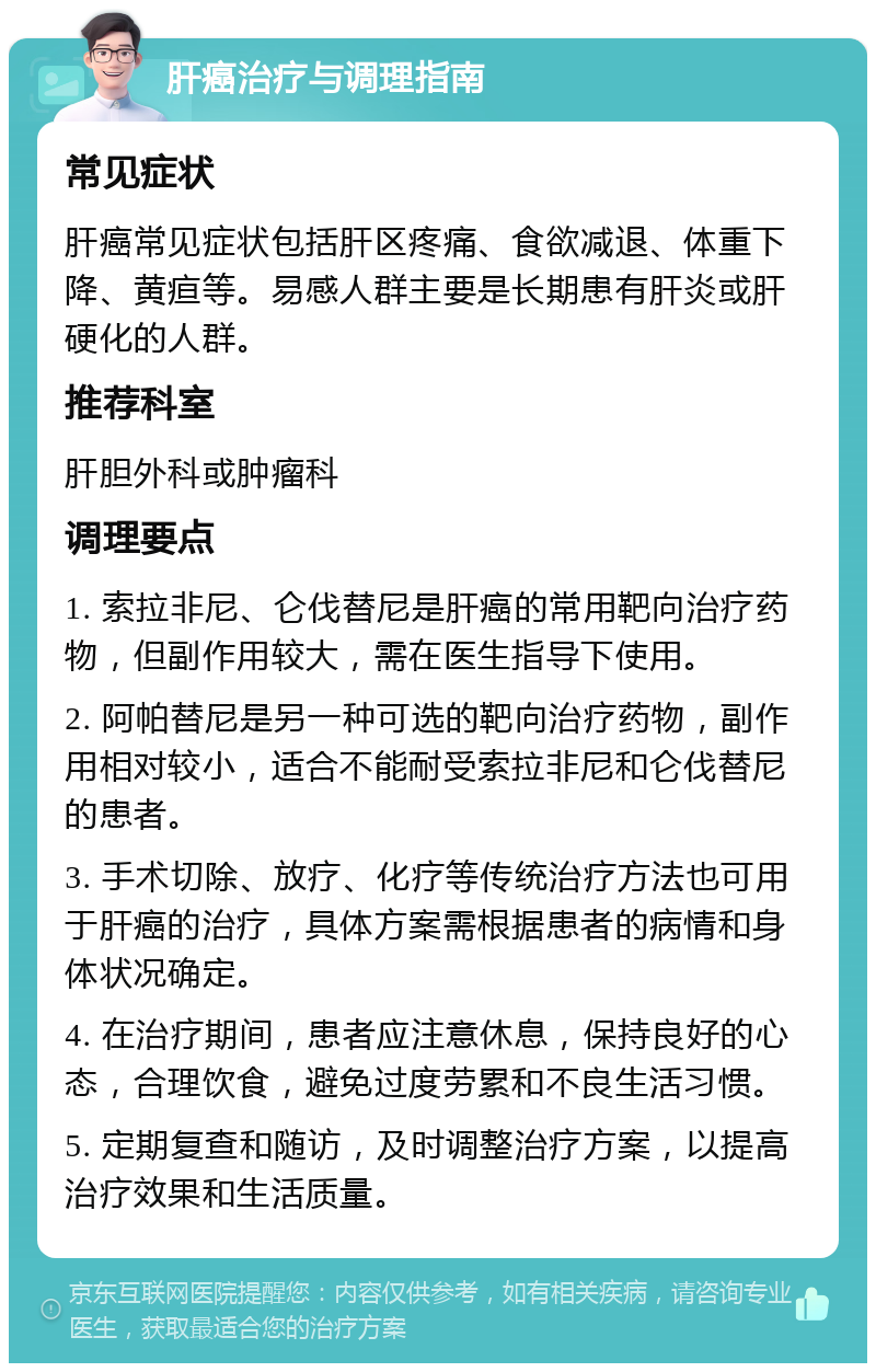 肝癌治疗与调理指南 常见症状 肝癌常见症状包括肝区疼痛、食欲减退、体重下降、黄疸等。易感人群主要是长期患有肝炎或肝硬化的人群。 推荐科室 肝胆外科或肿瘤科 调理要点 1. 索拉非尼、仑伐替尼是肝癌的常用靶向治疗药物，但副作用较大，需在医生指导下使用。 2. 阿帕替尼是另一种可选的靶向治疗药物，副作用相对较小，适合不能耐受索拉非尼和仑伐替尼的患者。 3. 手术切除、放疗、化疗等传统治疗方法也可用于肝癌的治疗，具体方案需根据患者的病情和身体状况确定。 4. 在治疗期间，患者应注意休息，保持良好的心态，合理饮食，避免过度劳累和不良生活习惯。 5. 定期复查和随访，及时调整治疗方案，以提高治疗效果和生活质量。