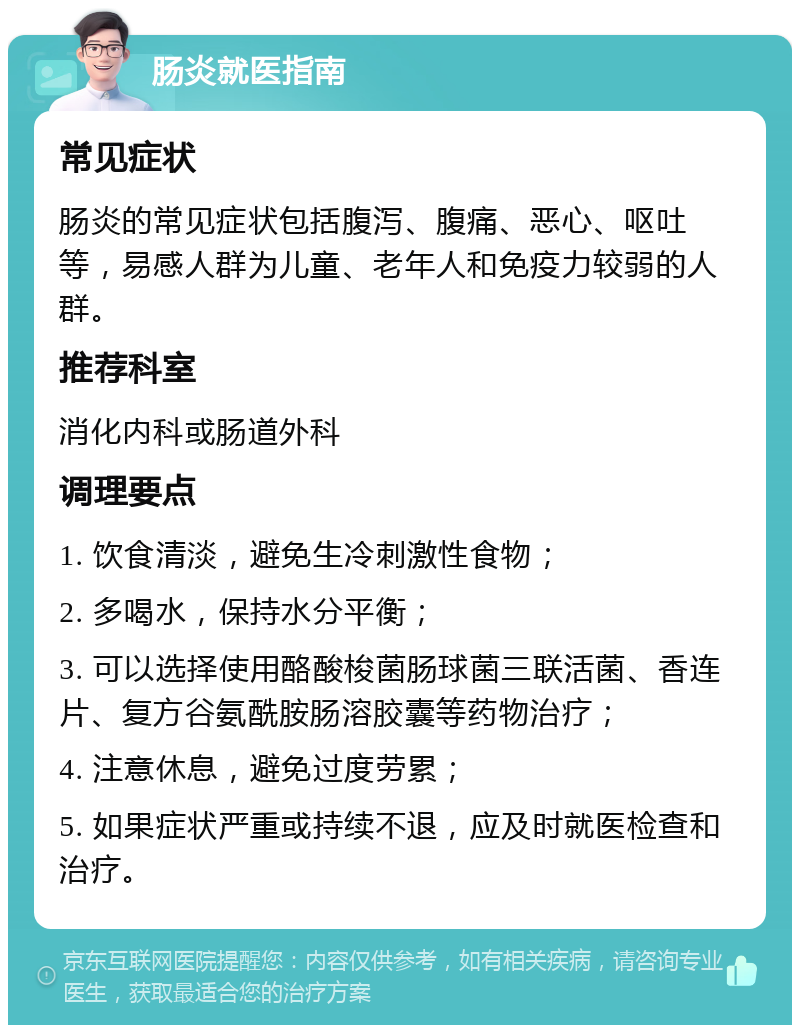 肠炎就医指南 常见症状 肠炎的常见症状包括腹泻、腹痛、恶心、呕吐等，易感人群为儿童、老年人和免疫力较弱的人群。 推荐科室 消化内科或肠道外科 调理要点 1. 饮食清淡，避免生冷刺激性食物； 2. 多喝水，保持水分平衡； 3. 可以选择使用酪酸梭菌肠球菌三联活菌、香连片、复方谷氨酰胺肠溶胶囊等药物治疗； 4. 注意休息，避免过度劳累； 5. 如果症状严重或持续不退，应及时就医检查和治疗。