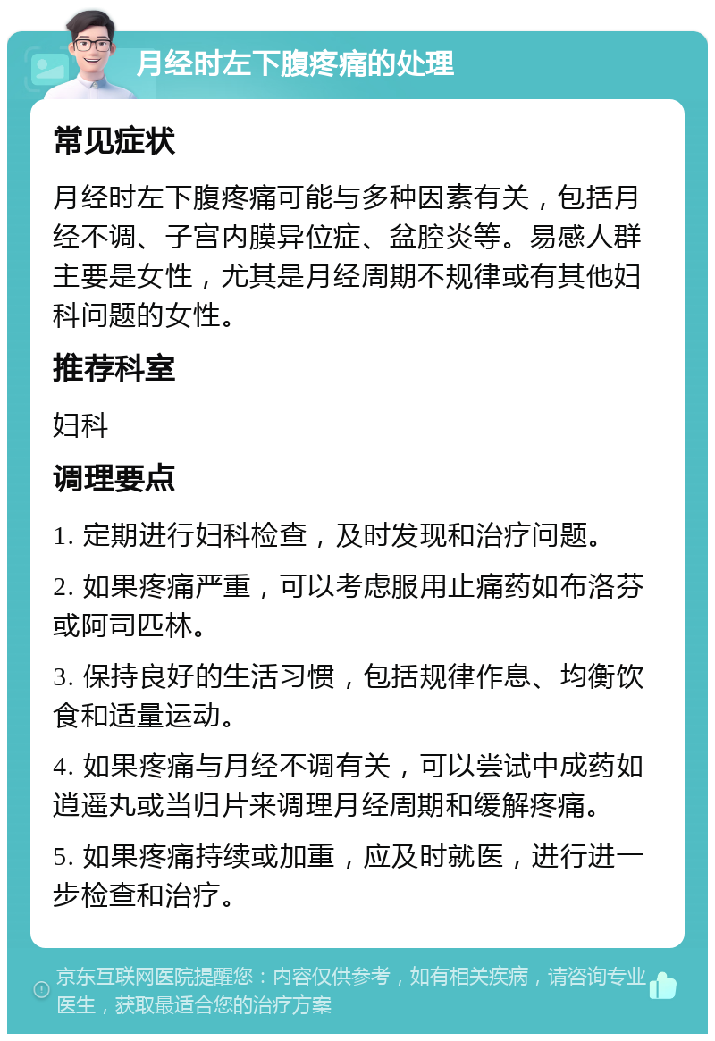 月经时左下腹疼痛的处理 常见症状 月经时左下腹疼痛可能与多种因素有关，包括月经不调、子宫内膜异位症、盆腔炎等。易感人群主要是女性，尤其是月经周期不规律或有其他妇科问题的女性。 推荐科室 妇科 调理要点 1. 定期进行妇科检查，及时发现和治疗问题。 2. 如果疼痛严重，可以考虑服用止痛药如布洛芬或阿司匹林。 3. 保持良好的生活习惯，包括规律作息、均衡饮食和适量运动。 4. 如果疼痛与月经不调有关，可以尝试中成药如逍遥丸或当归片来调理月经周期和缓解疼痛。 5. 如果疼痛持续或加重，应及时就医，进行进一步检查和治疗。