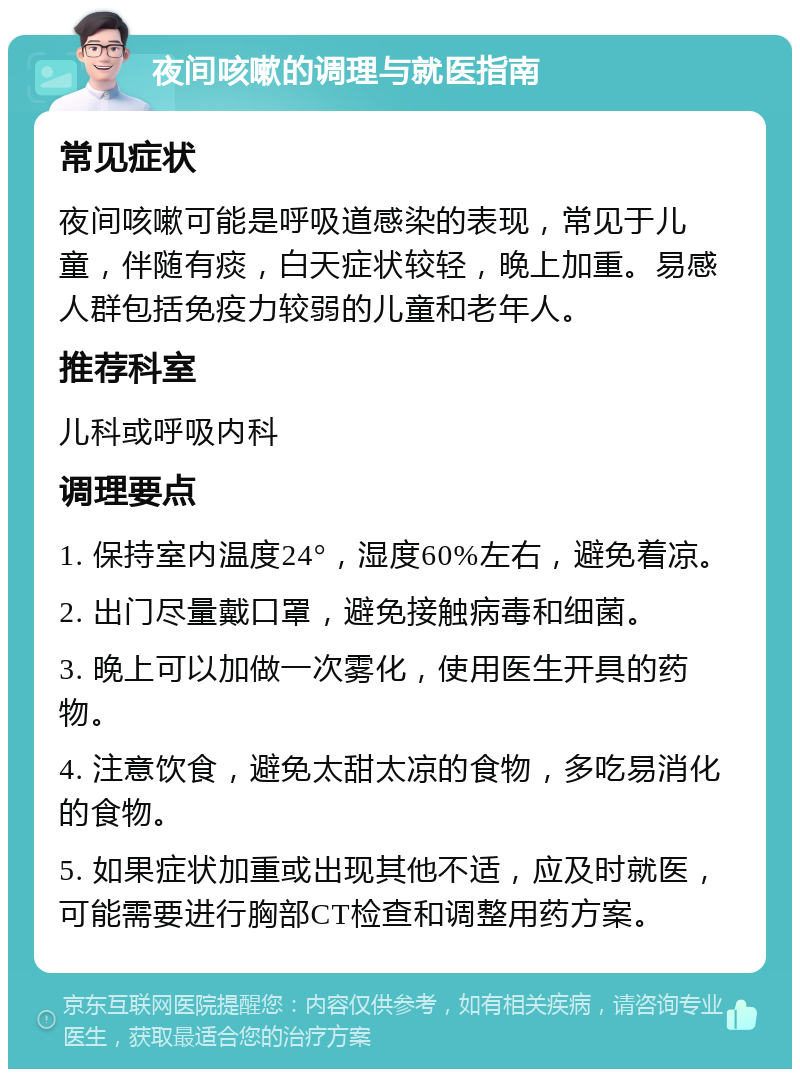 夜间咳嗽的调理与就医指南 常见症状 夜间咳嗽可能是呼吸道感染的表现，常见于儿童，伴随有痰，白天症状较轻，晚上加重。易感人群包括免疫力较弱的儿童和老年人。 推荐科室 儿科或呼吸内科 调理要点 1. 保持室内温度24°，湿度60%左右，避免着凉。 2. 出门尽量戴口罩，避免接触病毒和细菌。 3. 晚上可以加做一次雾化，使用医生开具的药物。 4. 注意饮食，避免太甜太凉的食物，多吃易消化的食物。 5. 如果症状加重或出现其他不适，应及时就医，可能需要进行胸部CT检查和调整用药方案。