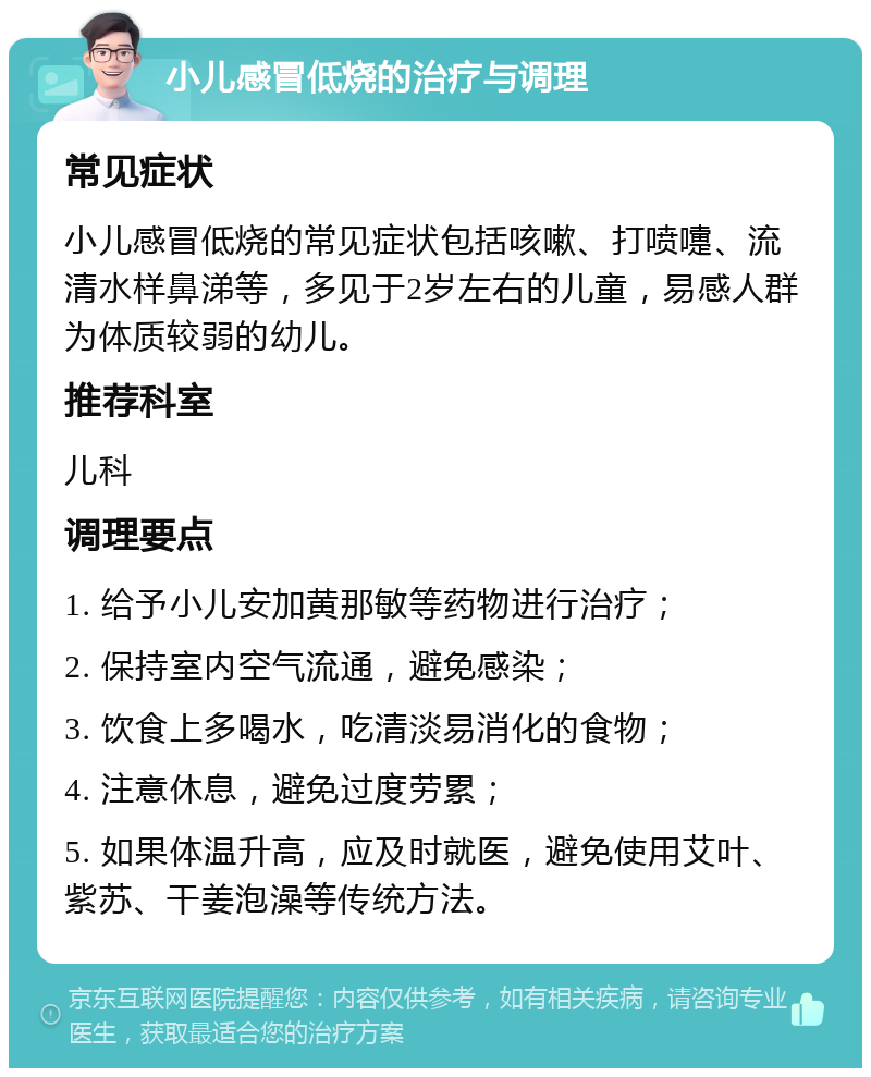 小儿感冒低烧的治疗与调理 常见症状 小儿感冒低烧的常见症状包括咳嗽、打喷嚏、流清水样鼻涕等，多见于2岁左右的儿童，易感人群为体质较弱的幼儿。 推荐科室 儿科 调理要点 1. 给予小儿安加黄那敏等药物进行治疗； 2. 保持室内空气流通，避免感染； 3. 饮食上多喝水，吃清淡易消化的食物； 4. 注意休息，避免过度劳累； 5. 如果体温升高，应及时就医，避免使用艾叶、紫苏、干姜泡澡等传统方法。