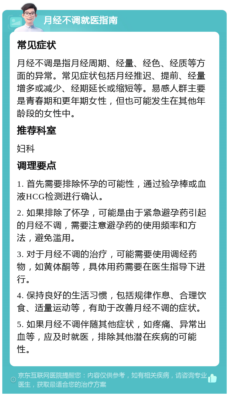 月经不调就医指南 常见症状 月经不调是指月经周期、经量、经色、经质等方面的异常。常见症状包括月经推迟、提前、经量增多或减少、经期延长或缩短等。易感人群主要是青春期和更年期女性，但也可能发生在其他年龄段的女性中。 推荐科室 妇科 调理要点 1. 首先需要排除怀孕的可能性，通过验孕棒或血液HCG检测进行确认。 2. 如果排除了怀孕，可能是由于紧急避孕药引起的月经不调，需要注意避孕药的使用频率和方法，避免滥用。 3. 对于月经不调的治疗，可能需要使用调经药物，如黄体酮等，具体用药需要在医生指导下进行。 4. 保持良好的生活习惯，包括规律作息、合理饮食、适量运动等，有助于改善月经不调的症状。 5. 如果月经不调伴随其他症状，如疼痛、异常出血等，应及时就医，排除其他潜在疾病的可能性。