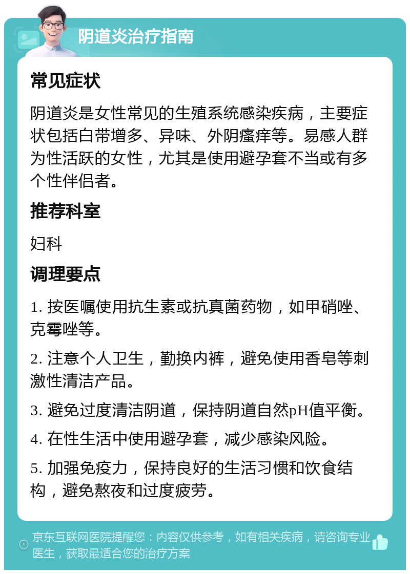 阴道炎治疗指南 常见症状 阴道炎是女性常见的生殖系统感染疾病，主要症状包括白带增多、异味、外阴瘙痒等。易感人群为性活跃的女性，尤其是使用避孕套不当或有多个性伴侣者。 推荐科室 妇科 调理要点 1. 按医嘱使用抗生素或抗真菌药物，如甲硝唑、克霉唑等。 2. 注意个人卫生，勤换内裤，避免使用香皂等刺激性清洁产品。 3. 避免过度清洁阴道，保持阴道自然pH值平衡。 4. 在性生活中使用避孕套，减少感染风险。 5. 加强免疫力，保持良好的生活习惯和饮食结构，避免熬夜和过度疲劳。