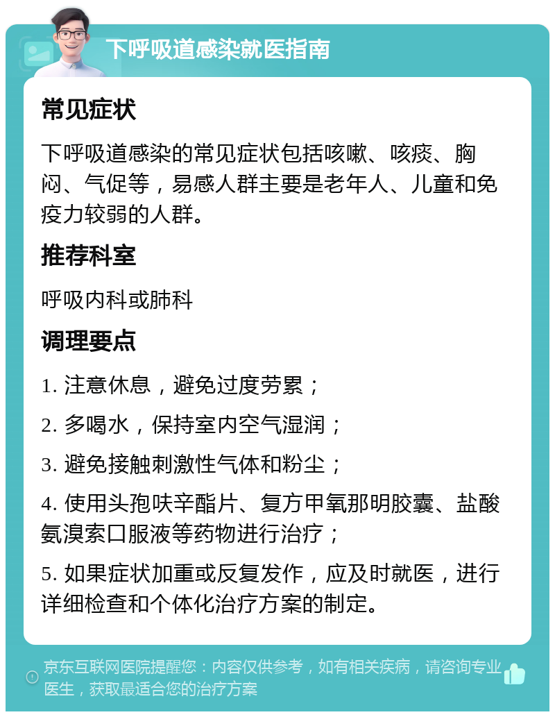 下呼吸道感染就医指南 常见症状 下呼吸道感染的常见症状包括咳嗽、咳痰、胸闷、气促等，易感人群主要是老年人、儿童和免疫力较弱的人群。 推荐科室 呼吸内科或肺科 调理要点 1. 注意休息，避免过度劳累； 2. 多喝水，保持室内空气湿润； 3. 避免接触刺激性气体和粉尘； 4. 使用头孢呋辛酯片、复方甲氧那明胶囊、盐酸氨溴索口服液等药物进行治疗； 5. 如果症状加重或反复发作，应及时就医，进行详细检查和个体化治疗方案的制定。