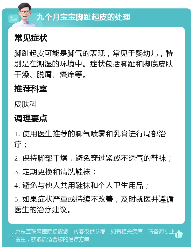 九个月宝宝脚趾起皮的处理 常见症状 脚趾起皮可能是脚气的表现，常见于婴幼儿，特别是在潮湿的环境中。症状包括脚趾和脚底皮肤干燥、脱屑、瘙痒等。 推荐科室 皮肤科 调理要点 1. 使用医生推荐的脚气喷雾和乳膏进行局部治疗； 2. 保持脚部干燥，避免穿过紧或不透气的鞋袜； 3. 定期更换和清洗鞋袜； 4. 避免与他人共用鞋袜和个人卫生用品； 5. 如果症状严重或持续不改善，及时就医并遵循医生的治疗建议。