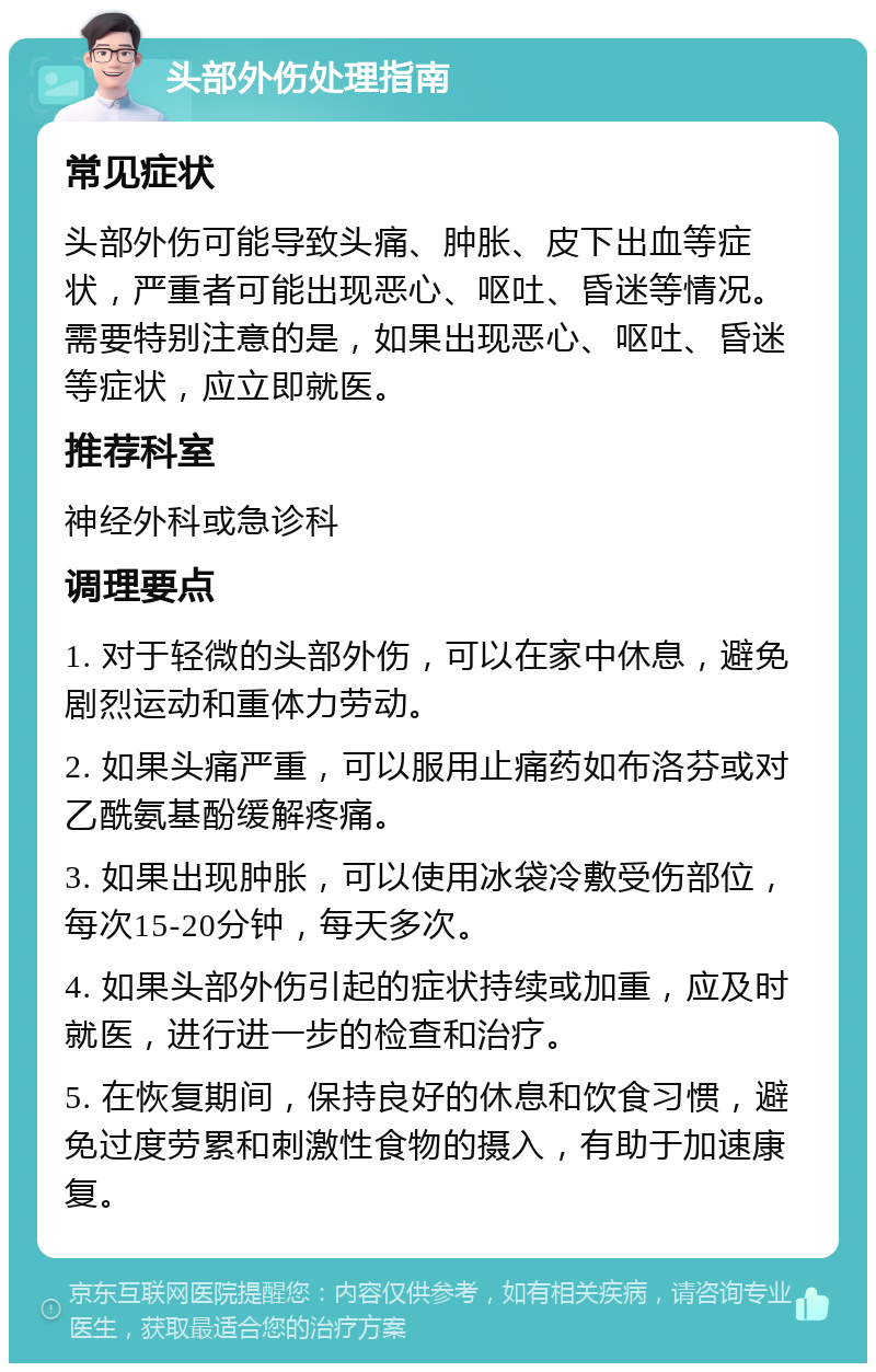 头部外伤处理指南 常见症状 头部外伤可能导致头痛、肿胀、皮下出血等症状，严重者可能出现恶心、呕吐、昏迷等情况。需要特别注意的是，如果出现恶心、呕吐、昏迷等症状，应立即就医。 推荐科室 神经外科或急诊科 调理要点 1. 对于轻微的头部外伤，可以在家中休息，避免剧烈运动和重体力劳动。 2. 如果头痛严重，可以服用止痛药如布洛芬或对乙酰氨基酚缓解疼痛。 3. 如果出现肿胀，可以使用冰袋冷敷受伤部位，每次15-20分钟，每天多次。 4. 如果头部外伤引起的症状持续或加重，应及时就医，进行进一步的检查和治疗。 5. 在恢复期间，保持良好的休息和饮食习惯，避免过度劳累和刺激性食物的摄入，有助于加速康复。