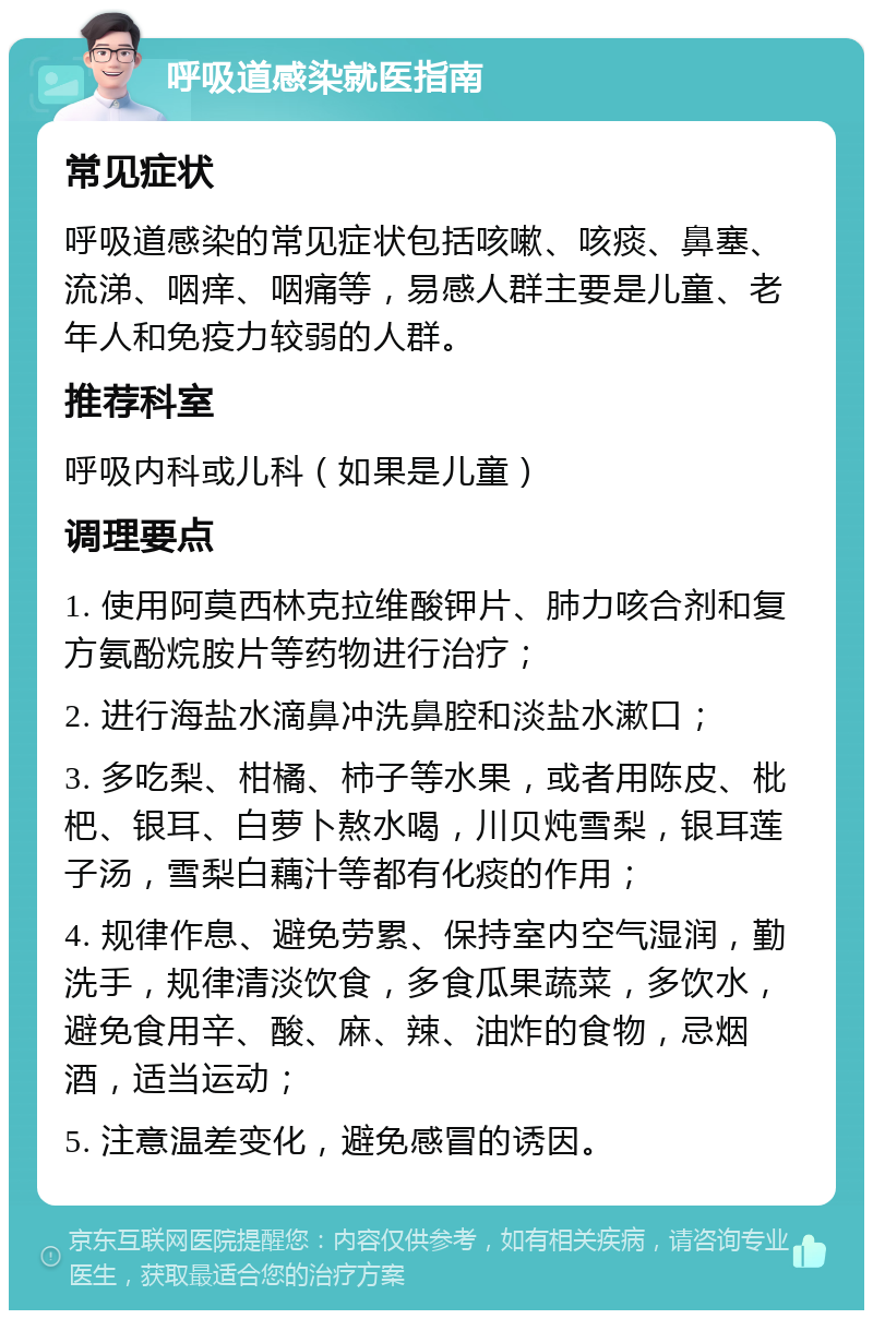 呼吸道感染就医指南 常见症状 呼吸道感染的常见症状包括咳嗽、咳痰、鼻塞、流涕、咽痒、咽痛等，易感人群主要是儿童、老年人和免疫力较弱的人群。 推荐科室 呼吸内科或儿科（如果是儿童） 调理要点 1. 使用阿莫西林克拉维酸钾片、肺力咳合剂和复方氨酚烷胺片等药物进行治疗； 2. 进行海盐水滴鼻冲洗鼻腔和淡盐水漱口； 3. 多吃梨、柑橘、柿子等水果，或者用陈皮、枇杷、银耳、白萝卜熬水喝，川贝炖雪梨，银耳莲子汤，雪梨白藕汁等都有化痰的作用； 4. 规律作息、避免劳累、保持室内空气湿润，勤洗手，规律清淡饮食，多食瓜果蔬菜，多饮水，避免食用辛、酸、麻、辣、油炸的食物，忌烟酒，适当运动； 5. 注意温差变化，避免感冒的诱因。