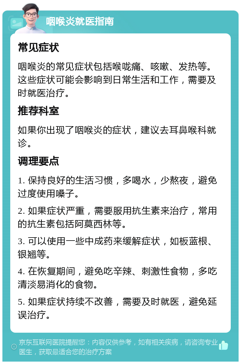 咽喉炎就医指南 常见症状 咽喉炎的常见症状包括喉咙痛、咳嗽、发热等。这些症状可能会影响到日常生活和工作，需要及时就医治疗。 推荐科室 如果你出现了咽喉炎的症状，建议去耳鼻喉科就诊。 调理要点 1. 保持良好的生活习惯，多喝水，少熬夜，避免过度使用嗓子。 2. 如果症状严重，需要服用抗生素来治疗，常用的抗生素包括阿莫西林等。 3. 可以使用一些中成药来缓解症状，如板蓝根、银翘等。 4. 在恢复期间，避免吃辛辣、刺激性食物，多吃清淡易消化的食物。 5. 如果症状持续不改善，需要及时就医，避免延误治疗。