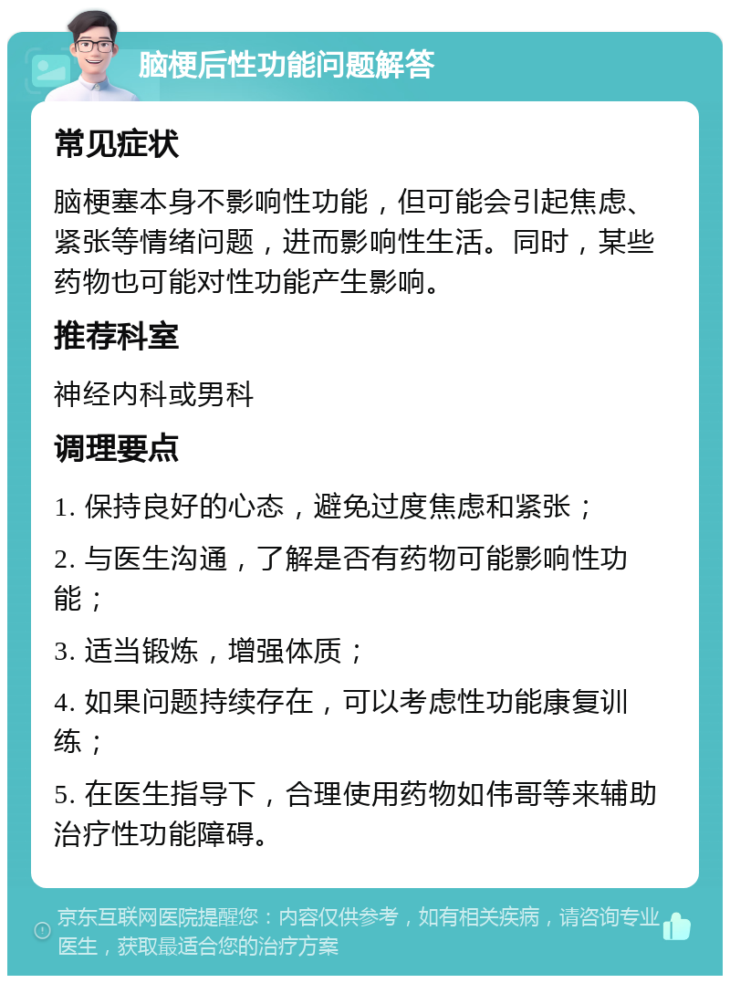 脑梗后性功能问题解答 常见症状 脑梗塞本身不影响性功能，但可能会引起焦虑、紧张等情绪问题，进而影响性生活。同时，某些药物也可能对性功能产生影响。 推荐科室 神经内科或男科 调理要点 1. 保持良好的心态，避免过度焦虑和紧张； 2. 与医生沟通，了解是否有药物可能影响性功能； 3. 适当锻炼，增强体质； 4. 如果问题持续存在，可以考虑性功能康复训练； 5. 在医生指导下，合理使用药物如伟哥等来辅助治疗性功能障碍。