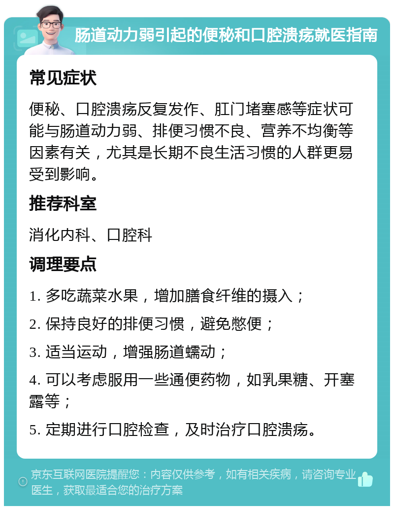 肠道动力弱引起的便秘和口腔溃疡就医指南 常见症状 便秘、口腔溃疡反复发作、肛门堵塞感等症状可能与肠道动力弱、排便习惯不良、营养不均衡等因素有关，尤其是长期不良生活习惯的人群更易受到影响。 推荐科室 消化内科、口腔科 调理要点 1. 多吃蔬菜水果，增加膳食纤维的摄入； 2. 保持良好的排便习惯，避免憋便； 3. 适当运动，增强肠道蠕动； 4. 可以考虑服用一些通便药物，如乳果糖、开塞露等； 5. 定期进行口腔检查，及时治疗口腔溃疡。