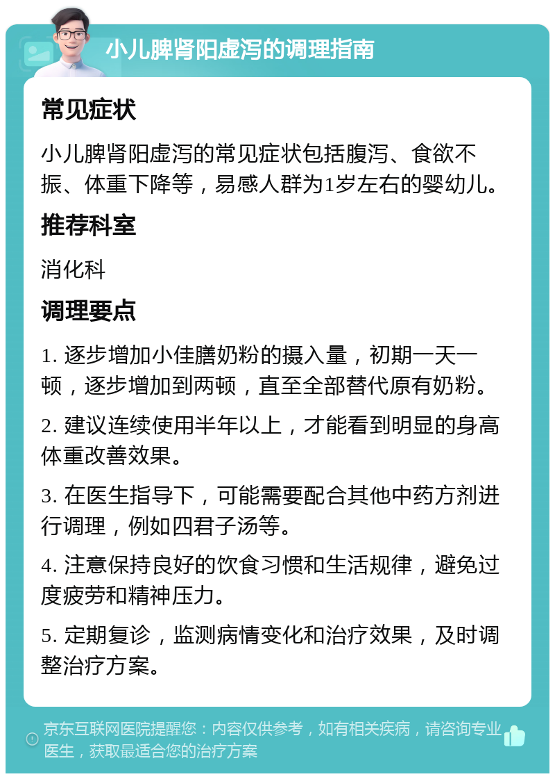 小儿脾肾阳虚泻的调理指南 常见症状 小儿脾肾阳虚泻的常见症状包括腹泻、食欲不振、体重下降等，易感人群为1岁左右的婴幼儿。 推荐科室 消化科 调理要点 1. 逐步增加小佳膳奶粉的摄入量，初期一天一顿，逐步增加到两顿，直至全部替代原有奶粉。 2. 建议连续使用半年以上，才能看到明显的身高体重改善效果。 3. 在医生指导下，可能需要配合其他中药方剂进行调理，例如四君子汤等。 4. 注意保持良好的饮食习惯和生活规律，避免过度疲劳和精神压力。 5. 定期复诊，监测病情变化和治疗效果，及时调整治疗方案。