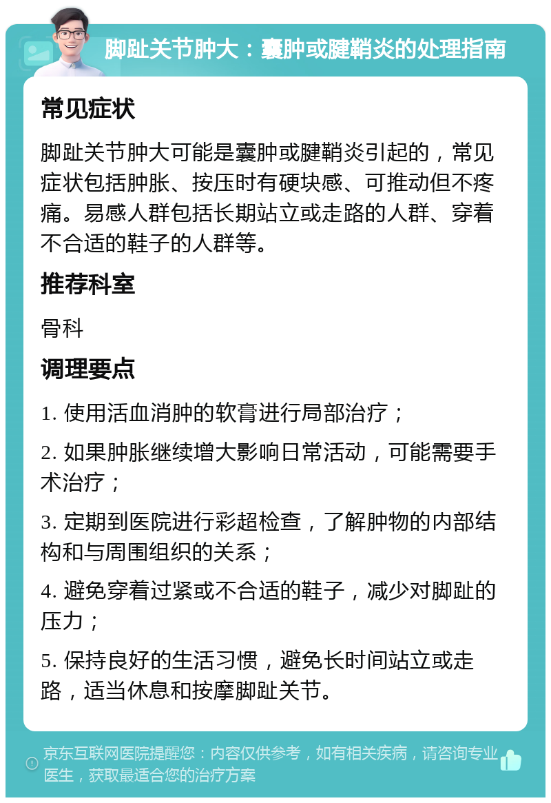 脚趾关节肿大：囊肿或腱鞘炎的处理指南 常见症状 脚趾关节肿大可能是囊肿或腱鞘炎引起的，常见症状包括肿胀、按压时有硬块感、可推动但不疼痛。易感人群包括长期站立或走路的人群、穿着不合适的鞋子的人群等。 推荐科室 骨科 调理要点 1. 使用活血消肿的软膏进行局部治疗； 2. 如果肿胀继续增大影响日常活动，可能需要手术治疗； 3. 定期到医院进行彩超检查，了解肿物的内部结构和与周围组织的关系； 4. 避免穿着过紧或不合适的鞋子，减少对脚趾的压力； 5. 保持良好的生活习惯，避免长时间站立或走路，适当休息和按摩脚趾关节。