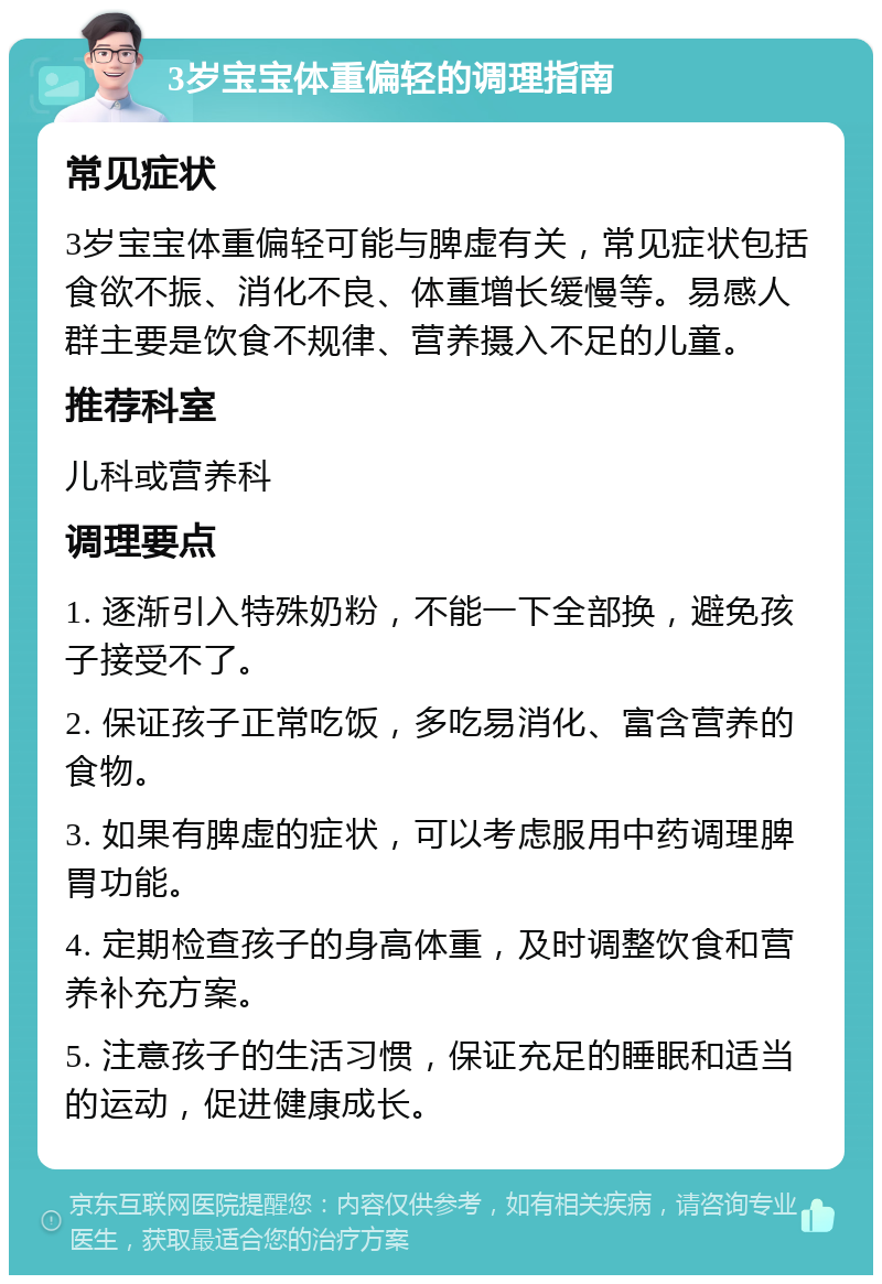 3岁宝宝体重偏轻的调理指南 常见症状 3岁宝宝体重偏轻可能与脾虚有关，常见症状包括食欲不振、消化不良、体重增长缓慢等。易感人群主要是饮食不规律、营养摄入不足的儿童。 推荐科室 儿科或营养科 调理要点 1. 逐渐引入特殊奶粉，不能一下全部换，避免孩子接受不了。 2. 保证孩子正常吃饭，多吃易消化、富含营养的食物。 3. 如果有脾虚的症状，可以考虑服用中药调理脾胃功能。 4. 定期检查孩子的身高体重，及时调整饮食和营养补充方案。 5. 注意孩子的生活习惯，保证充足的睡眠和适当的运动，促进健康成长。