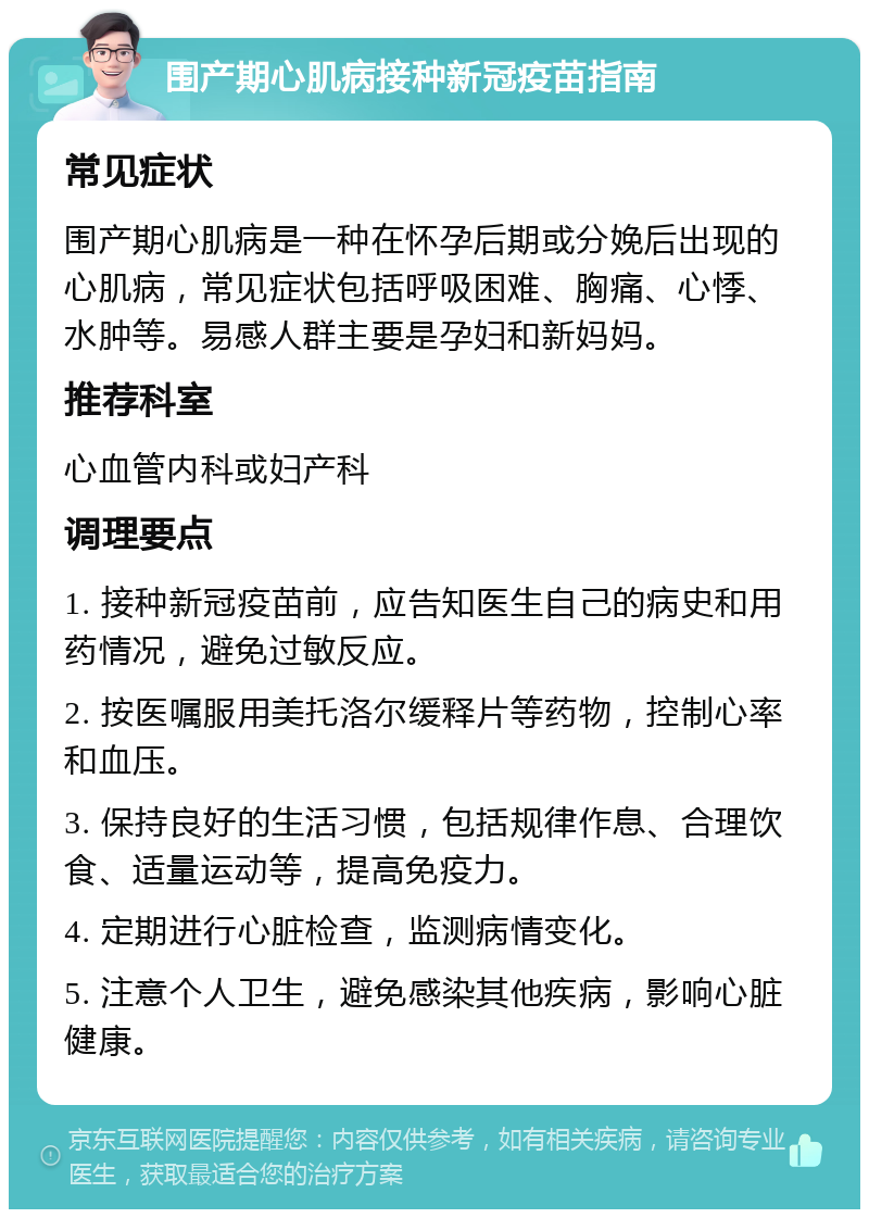 围产期心肌病接种新冠疫苗指南 常见症状 围产期心肌病是一种在怀孕后期或分娩后出现的心肌病，常见症状包括呼吸困难、胸痛、心悸、水肿等。易感人群主要是孕妇和新妈妈。 推荐科室 心血管内科或妇产科 调理要点 1. 接种新冠疫苗前，应告知医生自己的病史和用药情况，避免过敏反应。 2. 按医嘱服用美托洛尔缓释片等药物，控制心率和血压。 3. 保持良好的生活习惯，包括规律作息、合理饮食、适量运动等，提高免疫力。 4. 定期进行心脏检查，监测病情变化。 5. 注意个人卫生，避免感染其他疾病，影响心脏健康。