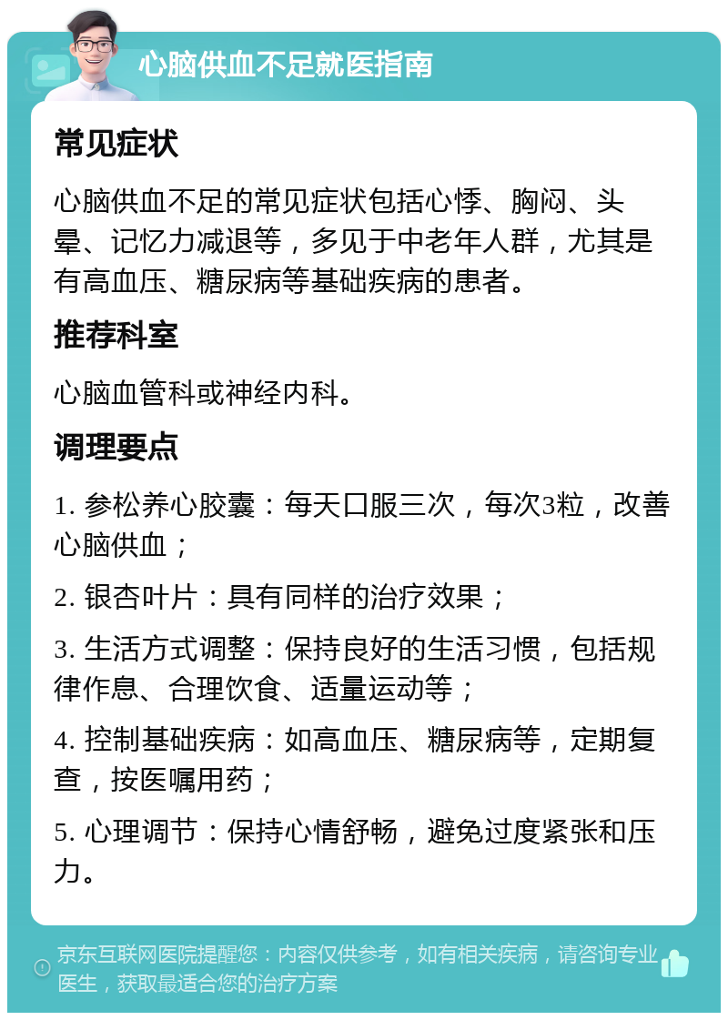 心脑供血不足就医指南 常见症状 心脑供血不足的常见症状包括心悸、胸闷、头晕、记忆力减退等，多见于中老年人群，尤其是有高血压、糖尿病等基础疾病的患者。 推荐科室 心脑血管科或神经内科。 调理要点 1. 参松养心胶囊：每天口服三次，每次3粒，改善心脑供血； 2. 银杏叶片：具有同样的治疗效果； 3. 生活方式调整：保持良好的生活习惯，包括规律作息、合理饮食、适量运动等； 4. 控制基础疾病：如高血压、糖尿病等，定期复查，按医嘱用药； 5. 心理调节：保持心情舒畅，避免过度紧张和压力。