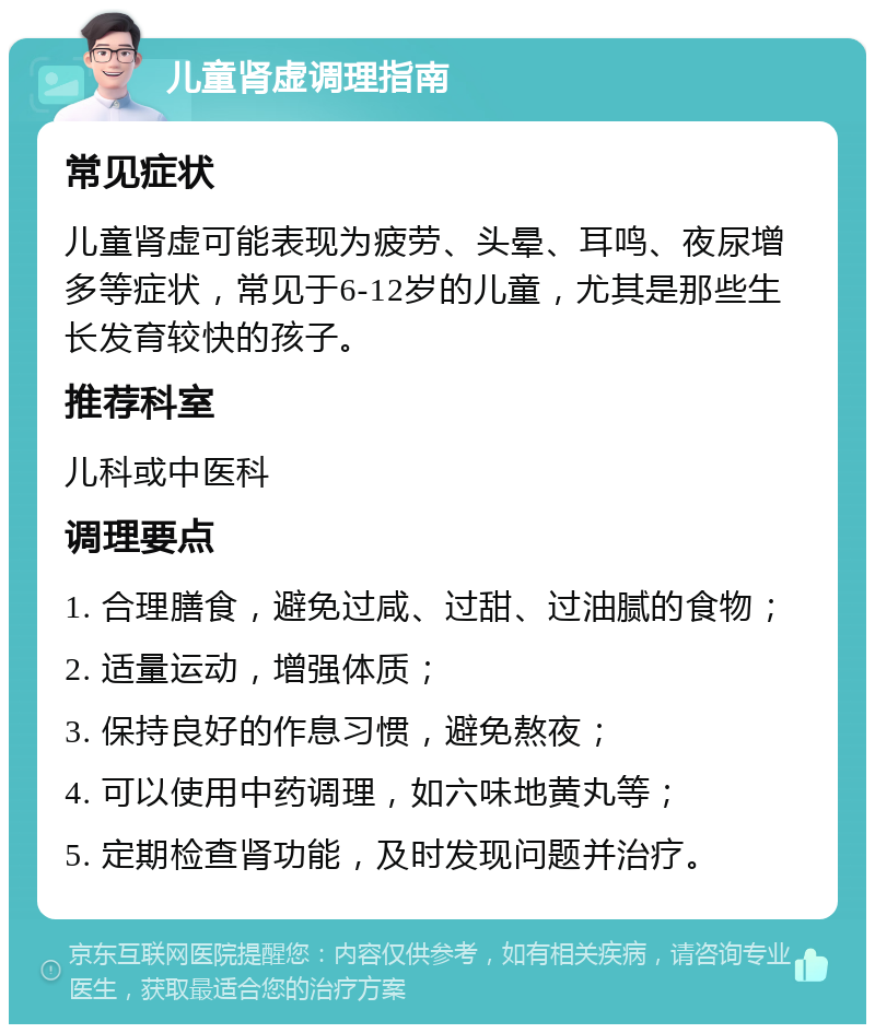 儿童肾虚调理指南 常见症状 儿童肾虚可能表现为疲劳、头晕、耳鸣、夜尿增多等症状，常见于6-12岁的儿童，尤其是那些生长发育较快的孩子。 推荐科室 儿科或中医科 调理要点 1. 合理膳食，避免过咸、过甜、过油腻的食物； 2. 适量运动，增强体质； 3. 保持良好的作息习惯，避免熬夜； 4. 可以使用中药调理，如六味地黄丸等； 5. 定期检查肾功能，及时发现问题并治疗。