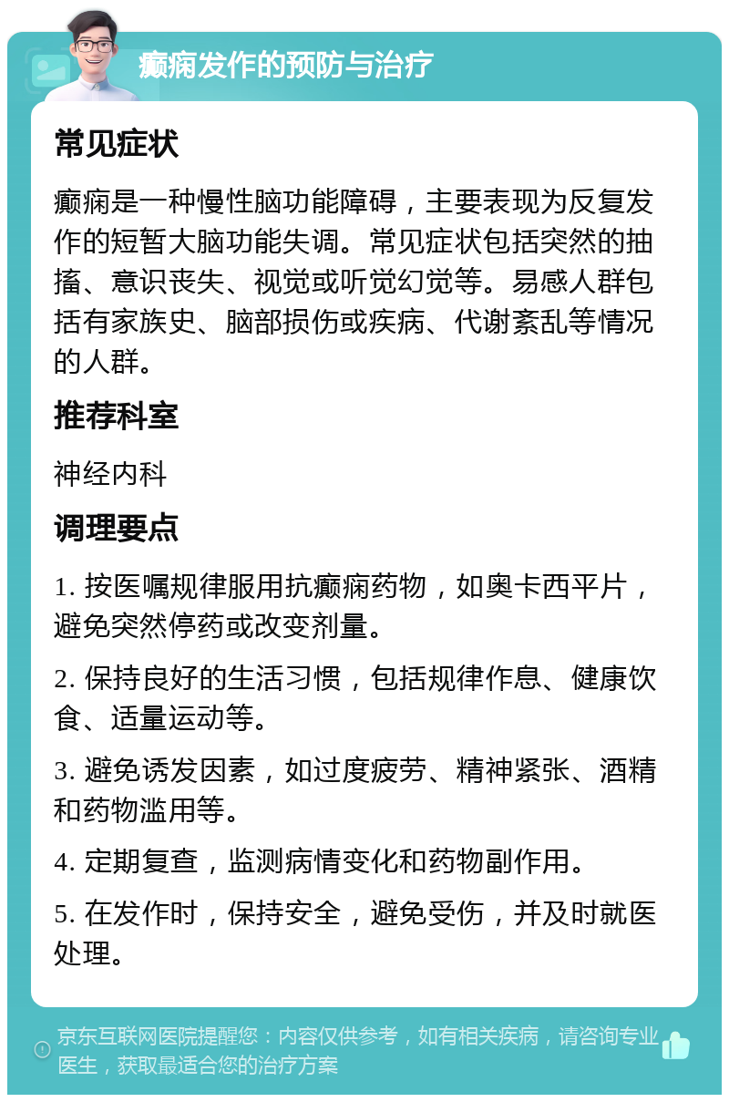 癫痫发作的预防与治疗 常见症状 癫痫是一种慢性脑功能障碍，主要表现为反复发作的短暂大脑功能失调。常见症状包括突然的抽搐、意识丧失、视觉或听觉幻觉等。易感人群包括有家族史、脑部损伤或疾病、代谢紊乱等情况的人群。 推荐科室 神经内科 调理要点 1. 按医嘱规律服用抗癫痫药物，如奥卡西平片，避免突然停药或改变剂量。 2. 保持良好的生活习惯，包括规律作息、健康饮食、适量运动等。 3. 避免诱发因素，如过度疲劳、精神紧张、酒精和药物滥用等。 4. 定期复查，监测病情变化和药物副作用。 5. 在发作时，保持安全，避免受伤，并及时就医处理。