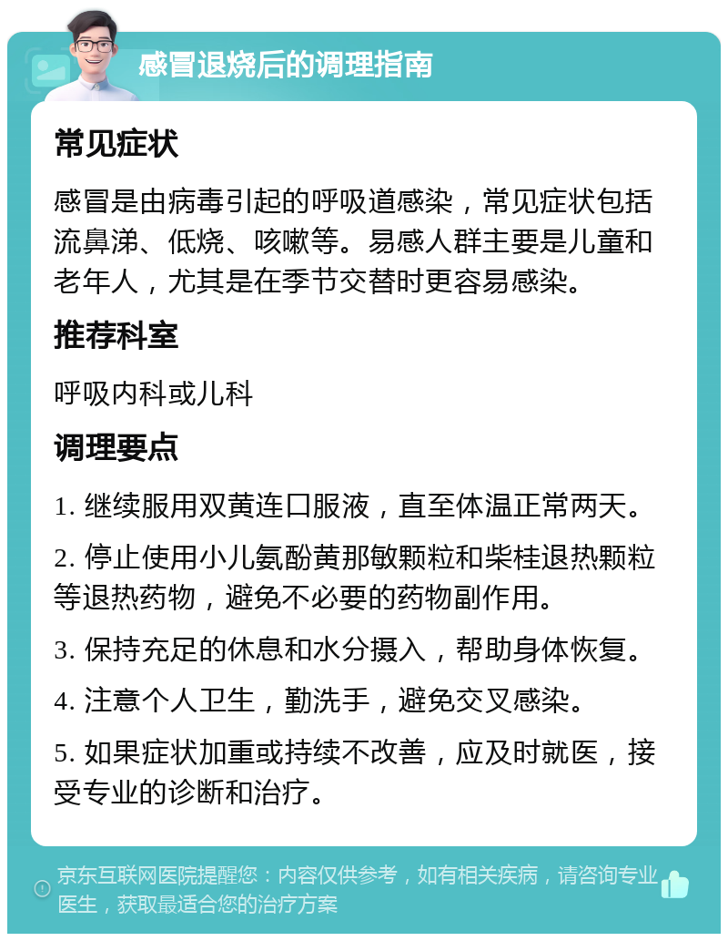 感冒退烧后的调理指南 常见症状 感冒是由病毒引起的呼吸道感染，常见症状包括流鼻涕、低烧、咳嗽等。易感人群主要是儿童和老年人，尤其是在季节交替时更容易感染。 推荐科室 呼吸内科或儿科 调理要点 1. 继续服用双黄连口服液，直至体温正常两天。 2. 停止使用小儿氨酚黄那敏颗粒和柴桂退热颗粒等退热药物，避免不必要的药物副作用。 3. 保持充足的休息和水分摄入，帮助身体恢复。 4. 注意个人卫生，勤洗手，避免交叉感染。 5. 如果症状加重或持续不改善，应及时就医，接受专业的诊断和治疗。