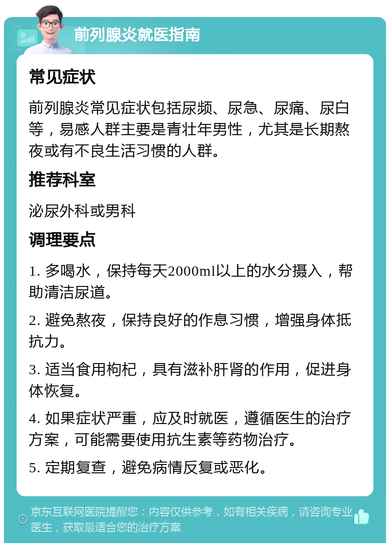 前列腺炎就医指南 常见症状 前列腺炎常见症状包括尿频、尿急、尿痛、尿白等，易感人群主要是青壮年男性，尤其是长期熬夜或有不良生活习惯的人群。 推荐科室 泌尿外科或男科 调理要点 1. 多喝水，保持每天2000ml以上的水分摄入，帮助清洁尿道。 2. 避免熬夜，保持良好的作息习惯，增强身体抵抗力。 3. 适当食用枸杞，具有滋补肝肾的作用，促进身体恢复。 4. 如果症状严重，应及时就医，遵循医生的治疗方案，可能需要使用抗生素等药物治疗。 5. 定期复查，避免病情反复或恶化。