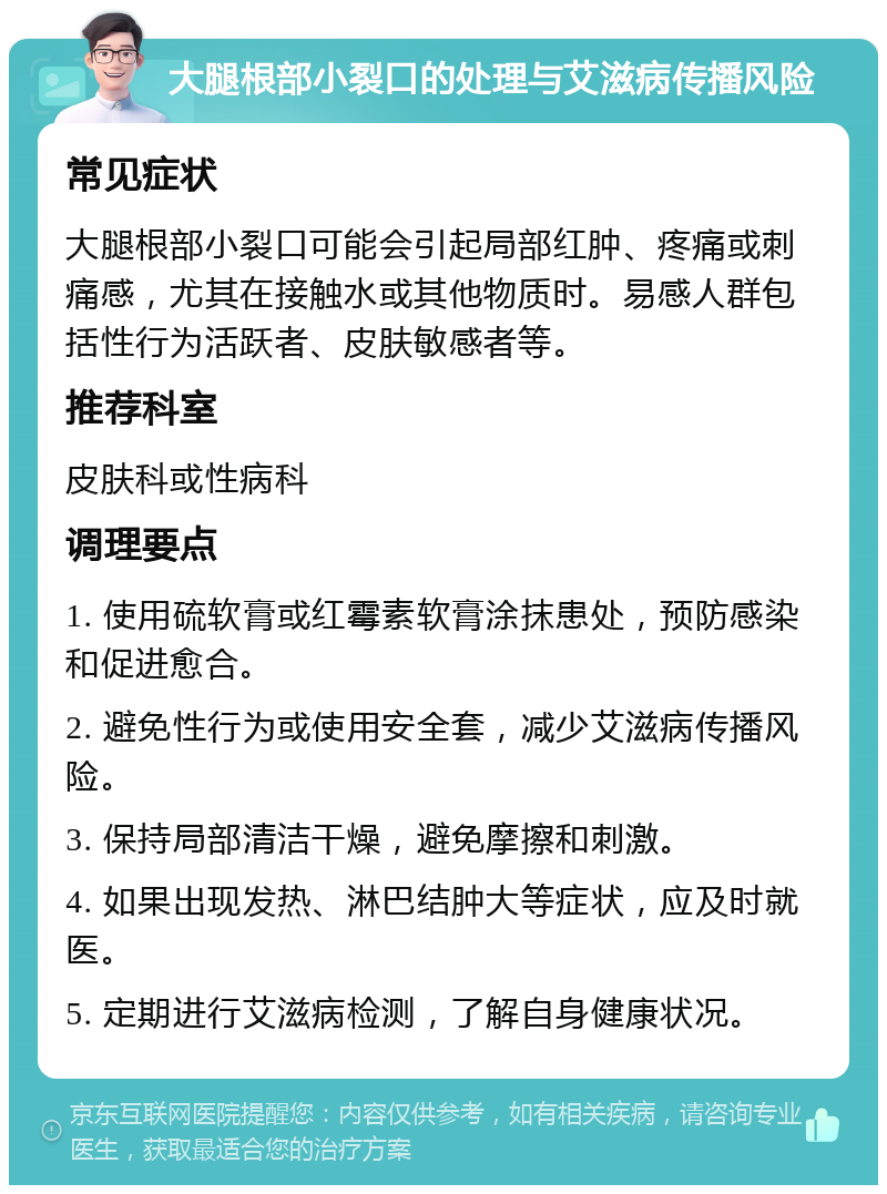 大腿根部小裂口的处理与艾滋病传播风险 常见症状 大腿根部小裂口可能会引起局部红肿、疼痛或刺痛感，尤其在接触水或其他物质时。易感人群包括性行为活跃者、皮肤敏感者等。 推荐科室 皮肤科或性病科 调理要点 1. 使用硫软膏或红霉素软膏涂抹患处，预防感染和促进愈合。 2. 避免性行为或使用安全套，减少艾滋病传播风险。 3. 保持局部清洁干燥，避免摩擦和刺激。 4. 如果出现发热、淋巴结肿大等症状，应及时就医。 5. 定期进行艾滋病检测，了解自身健康状况。