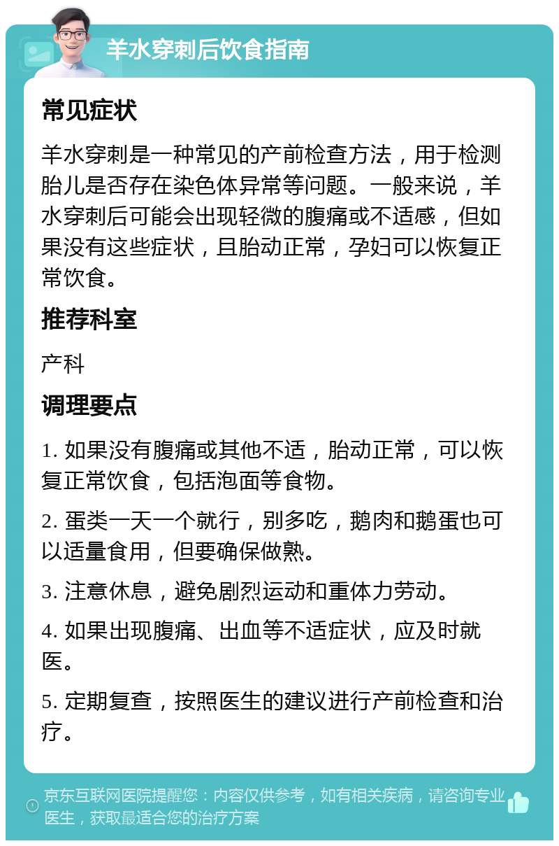 羊水穿刺后饮食指南 常见症状 羊水穿刺是一种常见的产前检查方法，用于检测胎儿是否存在染色体异常等问题。一般来说，羊水穿刺后可能会出现轻微的腹痛或不适感，但如果没有这些症状，且胎动正常，孕妇可以恢复正常饮食。 推荐科室 产科 调理要点 1. 如果没有腹痛或其他不适，胎动正常，可以恢复正常饮食，包括泡面等食物。 2. 蛋类一天一个就行，别多吃，鹅肉和鹅蛋也可以适量食用，但要确保做熟。 3. 注意休息，避免剧烈运动和重体力劳动。 4. 如果出现腹痛、出血等不适症状，应及时就医。 5. 定期复查，按照医生的建议进行产前检查和治疗。