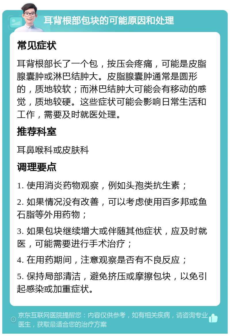 耳背根部包块的可能原因和处理 常见症状 耳背根部长了一个包，按压会疼痛，可能是皮脂腺囊肿或淋巴结肿大。皮脂腺囊肿通常是圆形的，质地较软；而淋巴结肿大可能会有移动的感觉，质地较硬。这些症状可能会影响日常生活和工作，需要及时就医处理。 推荐科室 耳鼻喉科或皮肤科 调理要点 1. 使用消炎药物观察，例如头孢类抗生素； 2. 如果情况没有改善，可以考虑使用百多邦或鱼石脂等外用药物； 3. 如果包块继续增大或伴随其他症状，应及时就医，可能需要进行手术治疗； 4. 在用药期间，注意观察是否有不良反应； 5. 保持局部清洁，避免挤压或摩擦包块，以免引起感染或加重症状。