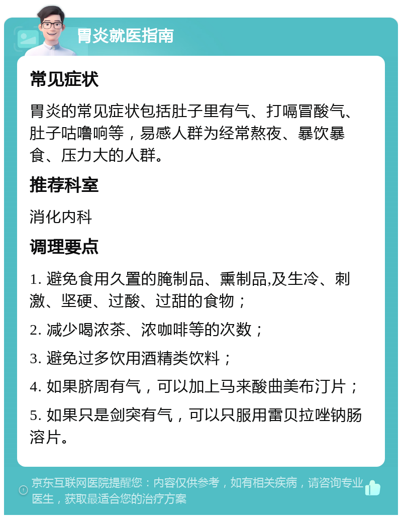 胃炎就医指南 常见症状 胃炎的常见症状包括肚子里有气、打嗝冒酸气、肚子咕噜响等，易感人群为经常熬夜、暴饮暴食、压力大的人群。 推荐科室 消化内科 调理要点 1. 避免食用久置的腌制品、熏制品,及生冷、刺激、坚硬、过酸、过甜的食物； 2. 减少喝浓茶、浓咖啡等的次数； 3. 避免过多饮用酒精类饮料； 4. 如果脐周有气，可以加上马来酸曲美布汀片； 5. 如果只是剑突有气，可以只服用雷贝拉唑钠肠溶片。