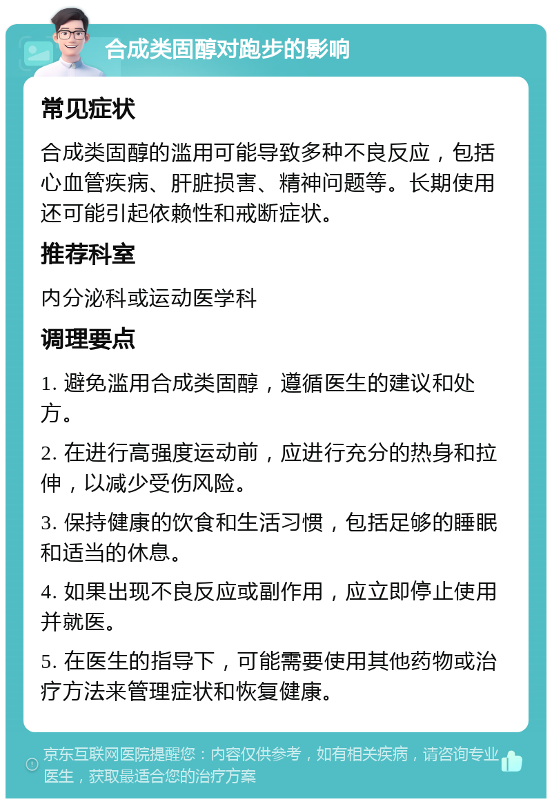 合成类固醇对跑步的影响 常见症状 合成类固醇的滥用可能导致多种不良反应，包括心血管疾病、肝脏损害、精神问题等。长期使用还可能引起依赖性和戒断症状。 推荐科室 内分泌科或运动医学科 调理要点 1. 避免滥用合成类固醇，遵循医生的建议和处方。 2. 在进行高强度运动前，应进行充分的热身和拉伸，以减少受伤风险。 3. 保持健康的饮食和生活习惯，包括足够的睡眠和适当的休息。 4. 如果出现不良反应或副作用，应立即停止使用并就医。 5. 在医生的指导下，可能需要使用其他药物或治疗方法来管理症状和恢复健康。