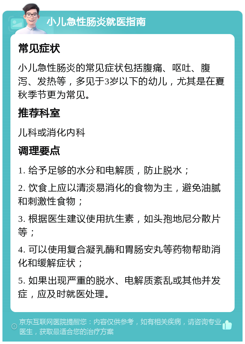 小儿急性肠炎就医指南 常见症状 小儿急性肠炎的常见症状包括腹痛、呕吐、腹泻、发热等，多见于3岁以下的幼儿，尤其是在夏秋季节更为常见。 推荐科室 儿科或消化内科 调理要点 1. 给予足够的水分和电解质，防止脱水； 2. 饮食上应以清淡易消化的食物为主，避免油腻和刺激性食物； 3. 根据医生建议使用抗生素，如头孢地尼分散片等； 4. 可以使用复合凝乳酶和胃肠安丸等药物帮助消化和缓解症状； 5. 如果出现严重的脱水、电解质紊乱或其他并发症，应及时就医处理。