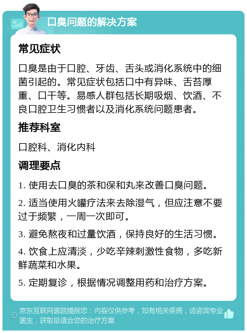 口臭问题的解决方案 常见症状 口臭是由于口腔、牙齿、舌头或消化系统中的细菌引起的。常见症状包括口中有异味、舌苔厚重、口干等。易感人群包括长期吸烟、饮酒、不良口腔卫生习惯者以及消化系统问题患者。 推荐科室 口腔科、消化内科 调理要点 1. 使用去口臭的茶和保和丸来改善口臭问题。 2. 适当使用火罐疗法来去除湿气，但应注意不要过于频繁，一周一次即可。 3. 避免熬夜和过量饮酒，保持良好的生活习惯。 4. 饮食上应清淡，少吃辛辣刺激性食物，多吃新鲜蔬菜和水果。 5. 定期复诊，根据情况调整用药和治疗方案。