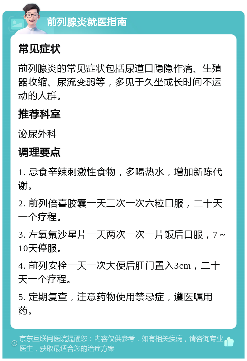 前列腺炎就医指南 常见症状 前列腺炎的常见症状包括尿道口隐隐作痛、生殖器收缩、尿流变弱等，多见于久坐或长时间不运动的人群。 推荐科室 泌尿外科 调理要点 1. 忌食辛辣刺激性食物，多喝热水，增加新陈代谢。 2. 前列倍喜胶囊一天三次一次六粒口服，二十天一个疗程。 3. 左氧氟沙星片一天两次一次一片饭后口服，7～10天停服。 4. 前列安栓一天一次大便后肛门置入3cm，二十天一个疗程。 5. 定期复查，注意药物使用禁忌症，遵医嘱用药。