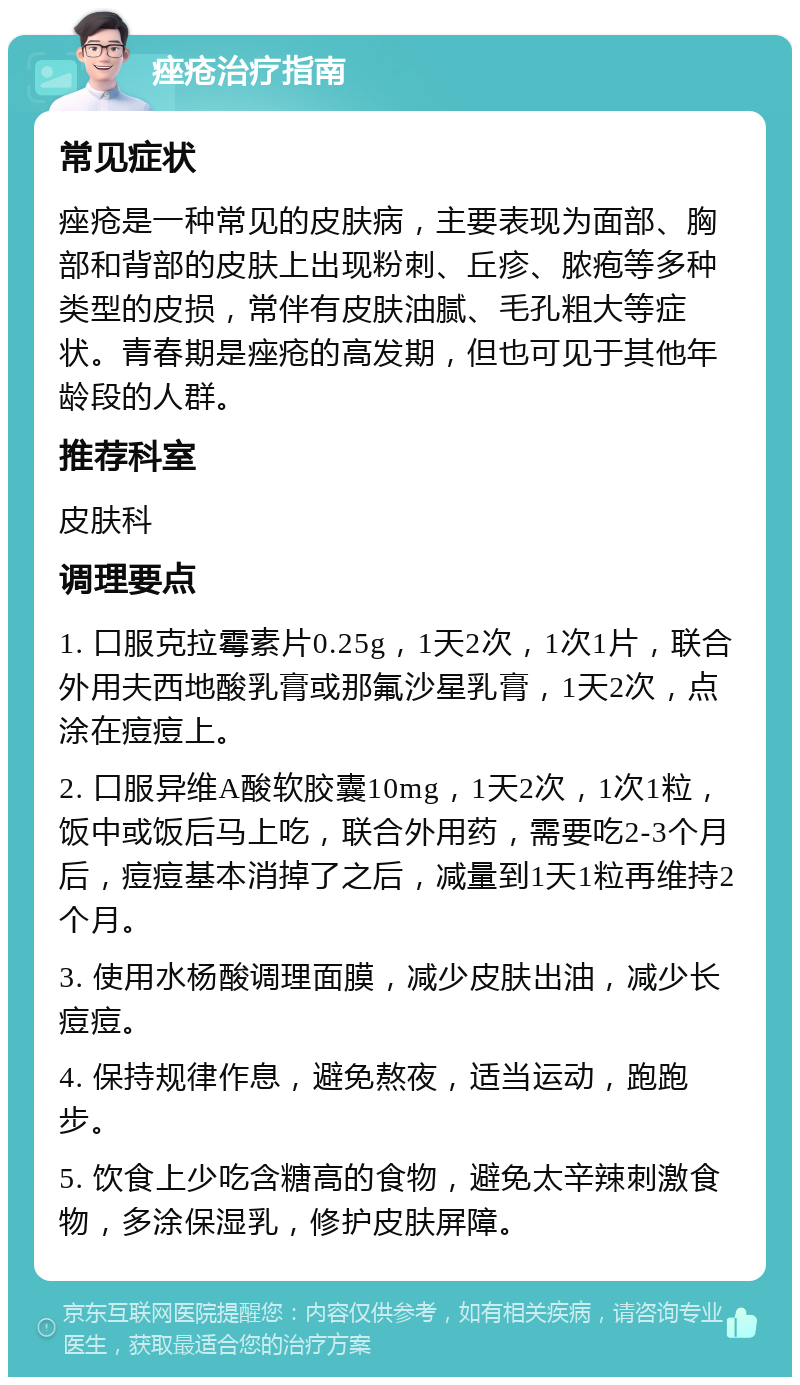 痤疮治疗指南 常见症状 痤疮是一种常见的皮肤病，主要表现为面部、胸部和背部的皮肤上出现粉刺、丘疹、脓疱等多种类型的皮损，常伴有皮肤油腻、毛孔粗大等症状。青春期是痤疮的高发期，但也可见于其他年龄段的人群。 推荐科室 皮肤科 调理要点 1. 口服克拉霉素片0.25g，1天2次，1次1片，联合外用夫西地酸乳膏或那氟沙星乳膏，1天2次，点涂在痘痘上。 2. 口服异维A酸软胶囊10mg，1天2次，1次1粒，饭中或饭后马上吃，联合外用药，需要吃2-3个月后，痘痘基本消掉了之后，减量到1天1粒再维持2个月。 3. 使用水杨酸调理面膜，减少皮肤出油，减少长痘痘。 4. 保持规律作息，避免熬夜，适当运动，跑跑步。 5. 饮食上少吃含糖高的食物，避免太辛辣刺激食物，多涂保湿乳，修护皮肤屏障。