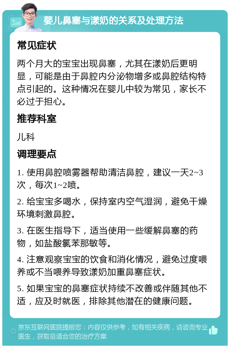 婴儿鼻塞与漾奶的关系及处理方法 常见症状 两个月大的宝宝出现鼻塞，尤其在漾奶后更明显，可能是由于鼻腔内分泌物增多或鼻腔结构特点引起的。这种情况在婴儿中较为常见，家长不必过于担心。 推荐科室 儿科 调理要点 1. 使用鼻腔喷雾器帮助清洁鼻腔，建议一天2~3次，每次1~2喷。 2. 给宝宝多喝水，保持室内空气湿润，避免干燥环境刺激鼻腔。 3. 在医生指导下，适当使用一些缓解鼻塞的药物，如盐酸氯苯那敏等。 4. 注意观察宝宝的饮食和消化情况，避免过度喂养或不当喂养导致漾奶加重鼻塞症状。 5. 如果宝宝的鼻塞症状持续不改善或伴随其他不适，应及时就医，排除其他潜在的健康问题。