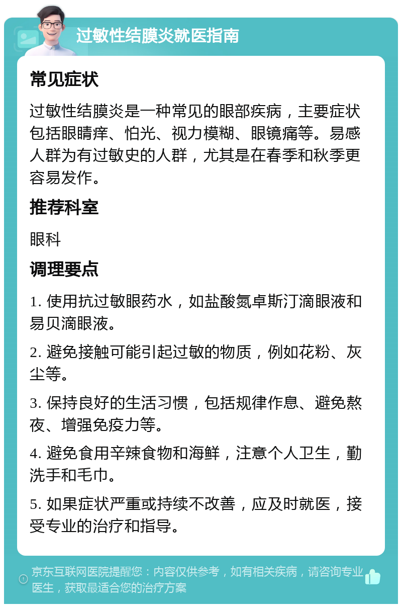 过敏性结膜炎就医指南 常见症状 过敏性结膜炎是一种常见的眼部疾病，主要症状包括眼睛痒、怕光、视力模糊、眼镜痛等。易感人群为有过敏史的人群，尤其是在春季和秋季更容易发作。 推荐科室 眼科 调理要点 1. 使用抗过敏眼药水，如盐酸氮卓斯汀滴眼液和易贝滴眼液。 2. 避免接触可能引起过敏的物质，例如花粉、灰尘等。 3. 保持良好的生活习惯，包括规律作息、避免熬夜、增强免疫力等。 4. 避免食用辛辣食物和海鲜，注意个人卫生，勤洗手和毛巾。 5. 如果症状严重或持续不改善，应及时就医，接受专业的治疗和指导。