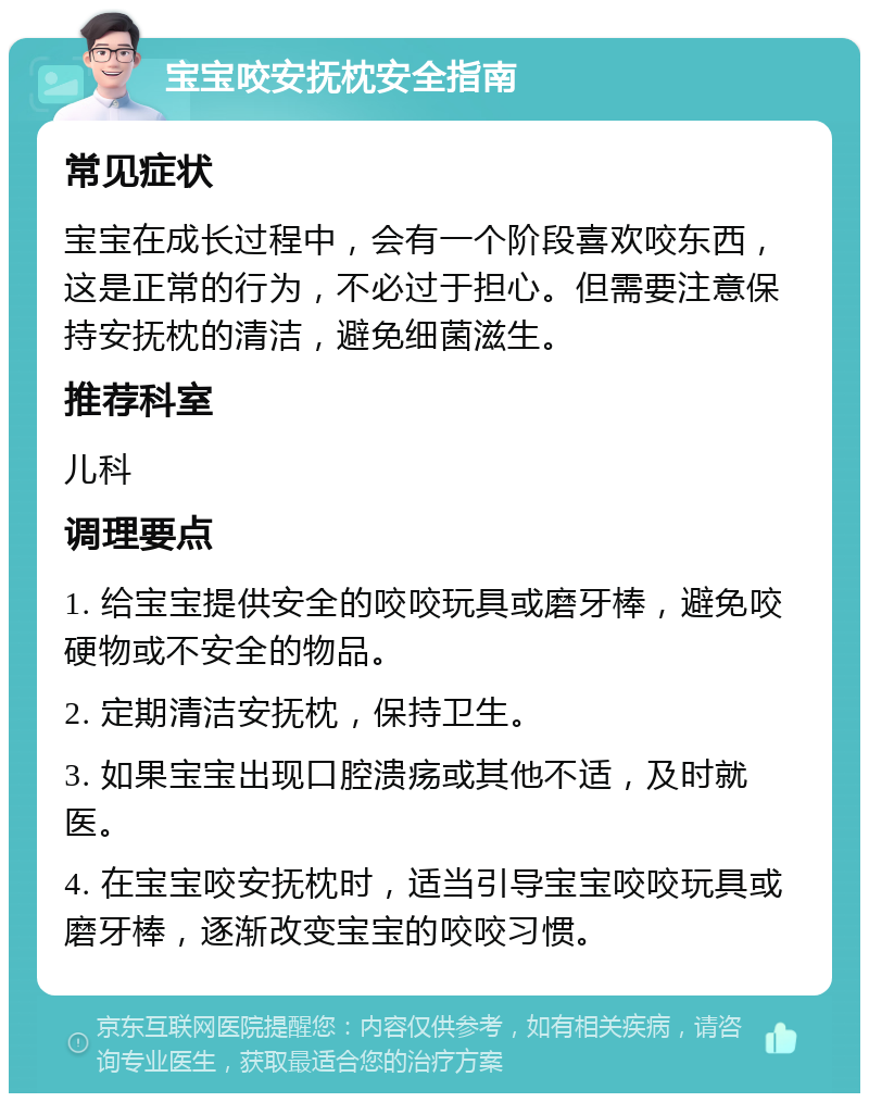 宝宝咬安抚枕安全指南 常见症状 宝宝在成长过程中，会有一个阶段喜欢咬东西，这是正常的行为，不必过于担心。但需要注意保持安抚枕的清洁，避免细菌滋生。 推荐科室 儿科 调理要点 1. 给宝宝提供安全的咬咬玩具或磨牙棒，避免咬硬物或不安全的物品。 2. 定期清洁安抚枕，保持卫生。 3. 如果宝宝出现口腔溃疡或其他不适，及时就医。 4. 在宝宝咬安抚枕时，适当引导宝宝咬咬玩具或磨牙棒，逐渐改变宝宝的咬咬习惯。