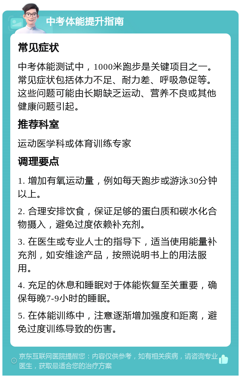 中考体能提升指南 常见症状 中考体能测试中，1000米跑步是关键项目之一。常见症状包括体力不足、耐力差、呼吸急促等。这些问题可能由长期缺乏运动、营养不良或其他健康问题引起。 推荐科室 运动医学科或体育训练专家 调理要点 1. 增加有氧运动量，例如每天跑步或游泳30分钟以上。 2. 合理安排饮食，保证足够的蛋白质和碳水化合物摄入，避免过度依赖补充剂。 3. 在医生或专业人士的指导下，适当使用能量补充剂，如安维途产品，按照说明书上的用法服用。 4. 充足的休息和睡眠对于体能恢复至关重要，确保每晚7-9小时的睡眠。 5. 在体能训练中，注意逐渐增加强度和距离，避免过度训练导致的伤害。