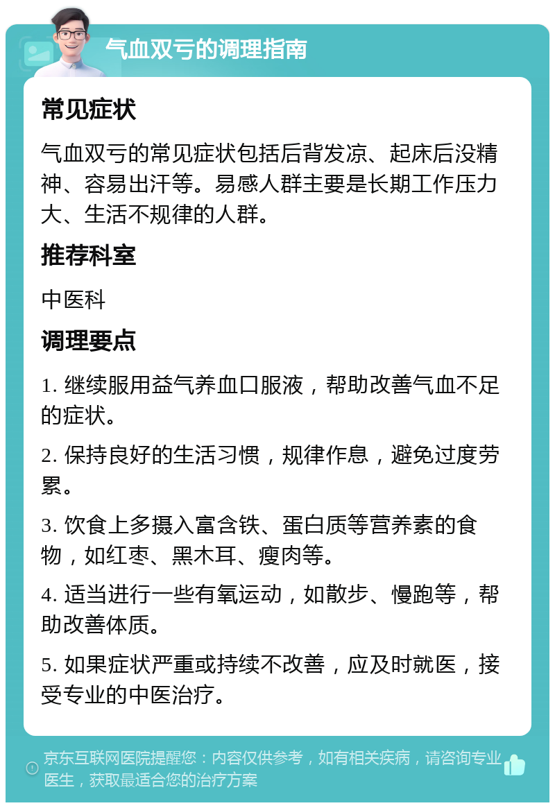 气血双亏的调理指南 常见症状 气血双亏的常见症状包括后背发凉、起床后没精神、容易出汗等。易感人群主要是长期工作压力大、生活不规律的人群。 推荐科室 中医科 调理要点 1. 继续服用益气养血口服液，帮助改善气血不足的症状。 2. 保持良好的生活习惯，规律作息，避免过度劳累。 3. 饮食上多摄入富含铁、蛋白质等营养素的食物，如红枣、黑木耳、瘦肉等。 4. 适当进行一些有氧运动，如散步、慢跑等，帮助改善体质。 5. 如果症状严重或持续不改善，应及时就医，接受专业的中医治疗。