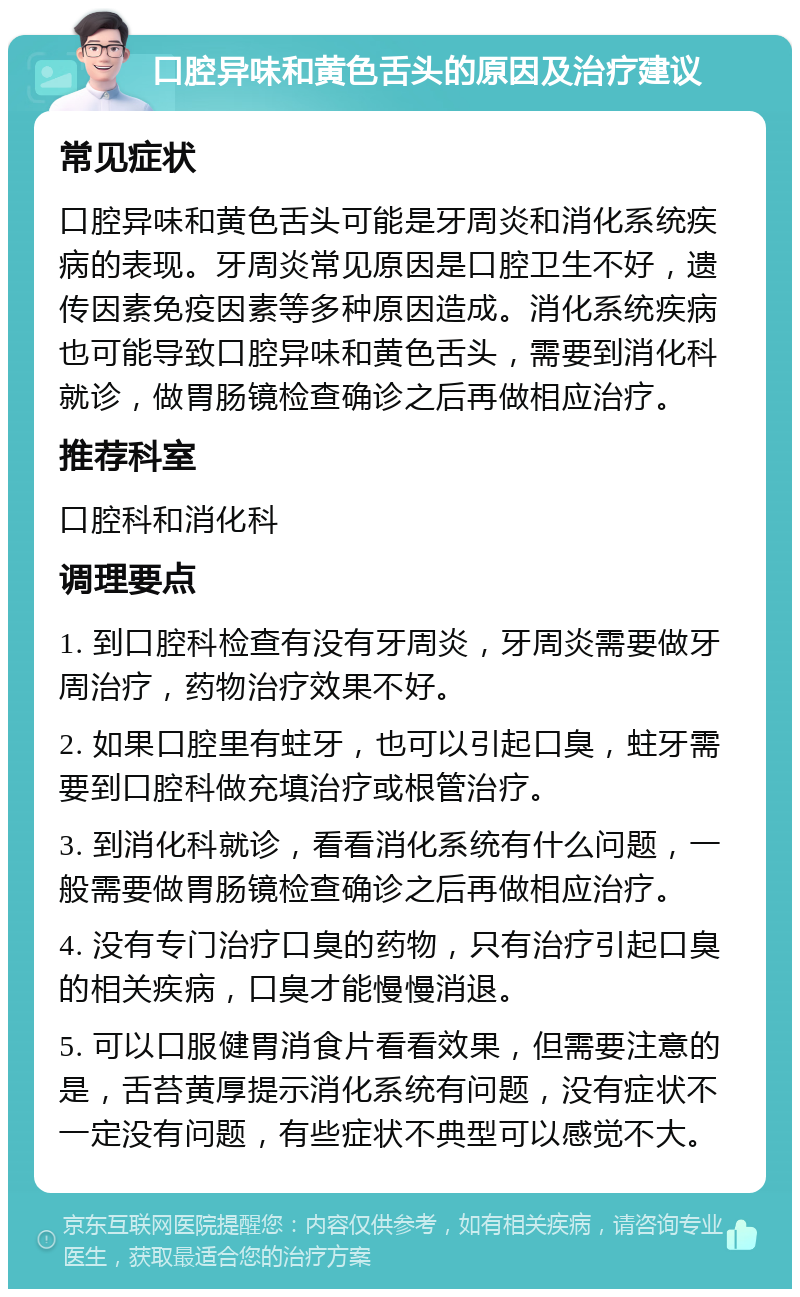 口腔异味和黄色舌头的原因及治疗建议 常见症状 口腔异味和黄色舌头可能是牙周炎和消化系统疾病的表现。牙周炎常见原因是口腔卫生不好，遗传因素免疫因素等多种原因造成。消化系统疾病也可能导致口腔异味和黄色舌头，需要到消化科就诊，做胃肠镜检查确诊之后再做相应治疗。 推荐科室 口腔科和消化科 调理要点 1. 到口腔科检查有没有牙周炎，牙周炎需要做牙周治疗，药物治疗效果不好。 2. 如果口腔里有蛀牙，也可以引起口臭，蛀牙需要到口腔科做充填治疗或根管治疗。 3. 到消化科就诊，看看消化系统有什么问题，一般需要做胃肠镜检查确诊之后再做相应治疗。 4. 没有专门治疗口臭的药物，只有治疗引起口臭的相关疾病，口臭才能慢慢消退。 5. 可以口服健胃消食片看看效果，但需要注意的是，舌苔黄厚提示消化系统有问题，没有症状不一定没有问题，有些症状不典型可以感觉不大。