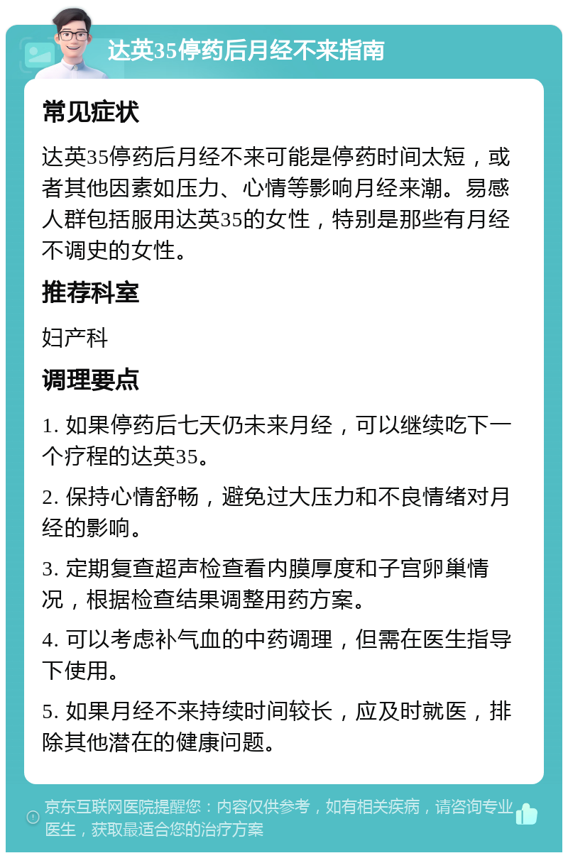 达英35停药后月经不来指南 常见症状 达英35停药后月经不来可能是停药时间太短，或者其他因素如压力、心情等影响月经来潮。易感人群包括服用达英35的女性，特别是那些有月经不调史的女性。 推荐科室 妇产科 调理要点 1. 如果停药后七天仍未来月经，可以继续吃下一个疗程的达英35。 2. 保持心情舒畅，避免过大压力和不良情绪对月经的影响。 3. 定期复查超声检查看内膜厚度和子宫卵巢情况，根据检查结果调整用药方案。 4. 可以考虑补气血的中药调理，但需在医生指导下使用。 5. 如果月经不来持续时间较长，应及时就医，排除其他潜在的健康问题。